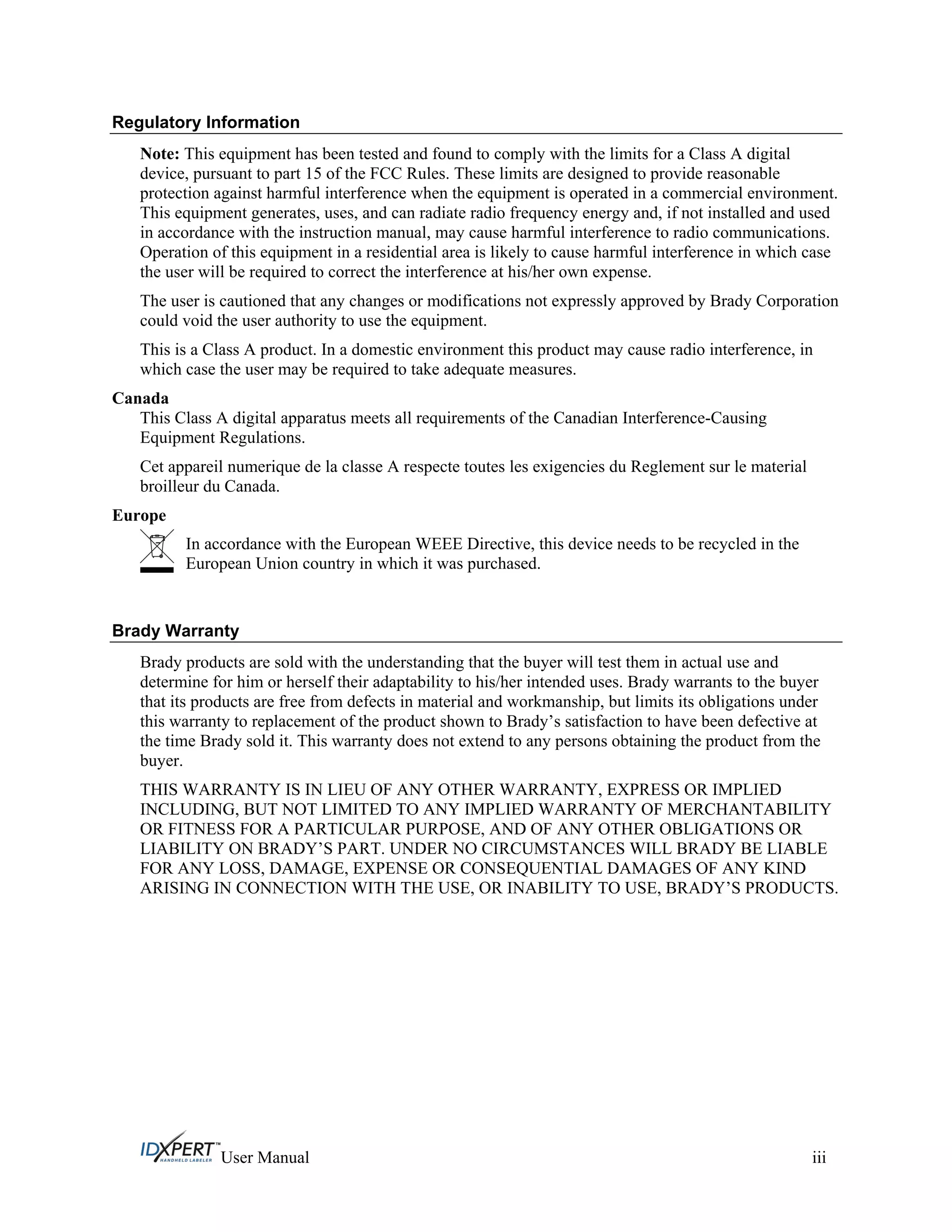 Regulatory Information
Note: This equipment has been tested and found to comply with the limits for a Class A digital
device, pursuant to part 15 of the FCC Rules. These limits are designed to provide reasonable
protection against harmful interference when the equipment is operated in a commercial environment.
This equipment generates, uses, and can radiate radio frequency energy and, if not installed and used
in accordance with the instruction manual, may cause harmful interference to radio communications.
Operation of this equipment in a residential area is likely to cause harmful interference in which case
the user will be required to correct the interference at his/her own expense.
The user is cautioned that any changes or modifications not expressly approved by Brady Corporation
could void the user authority to use the equipment.
This is a Class A product. In a domestic environment this product may cause radio interference, in
which case the user may be required to take adequate measures.
Canada
This Class A digital apparatus meets all requirements of the Canadian Interference-Causing
Equipment Regulations.
Cet appareil numerique de la classe A respecte toutes les exigencies du Reglement sur le material
broilleur du Canada.
Europe
In accordance with the European WEEE Directive, this device needs to be recycled in the
European Union country in which it was purchased.
Brady Warranty
Brady products are sold with the understanding that the buyer will test them in actual use and
determine for him or herself their adaptability to his/her intended uses. Brady warrants to the buyer
that its products are free from defects in material and workmanship, but limits its obligations under
this warranty to replacement of the product shown to Brady’s satisfaction to have been defective at
the time Brady sold it. This warranty does not extend to any persons obtaining the product from the
buyer.
THIS WARRANTY IS IN LIEU OF ANY OTHER WARRANTY, EXPRESS OR IMPLIED
INCLUDING, BUT NOT LIMITED TO ANY IMPLIED WARRANTY OF MERCHANTABILITY
OR FITNESS FOR A PARTICULAR PURPOSE, AND OF ANY OTHER OBLIGATIONS OR
LIABILITY ON BRADY’S PART. UNDER NO CIRCUMSTANCES WILL BRADY BE LIABLE
FOR ANY LOSS, DAMAGE, EXPENSE OR CONSEQUENTIAL DAMAGES OF ANY KIND
ARISING IN CONNECTION WITH THE USE, OR INABILITY TO USE, BRADY’S PRODUCTS.
User Manual iii
 