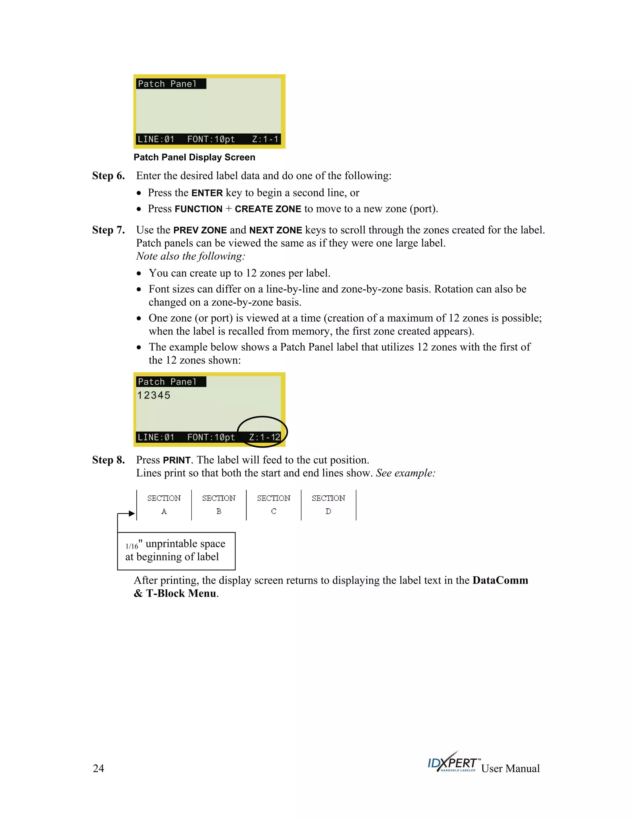 Patch Panel Display Screen
Step 6.
Step 7.
Enter the desired label data and do one of the following:
Press the ENTER key to begin a second line, or
Press FUNCTION + CREATE ZONE to move to a new zone (port).
Use the PREV ZONE and NEXT ZONE keys to scroll through the zones created for the label.
Patch panels can be viewed the same as if they were one large label.
Note also the following:
You can create up to 12 zones per label.
Font sizes can differ on a line-by-line and zone-by-zone basis. Rotation can also be
changed on a zone-by-zone basis.
One zone (or port) is viewed at a time (creation of a maximum of 12 zones is possible;
when the label is recalled from memory, the first zone created appears).
The example below shows a Patch Panel label that utilizes 12 zones with the first of
the 12 zones shown:
Step 8. Press PRINT. The label will feed to the cut position.
Lines print so that both the start and end lines show. See example:
After printing, the display screen returns to displaying the label text in the DataComm
& T-Block Menu.
1/16" unprintable space
at beginning of label
24 User Manual
 