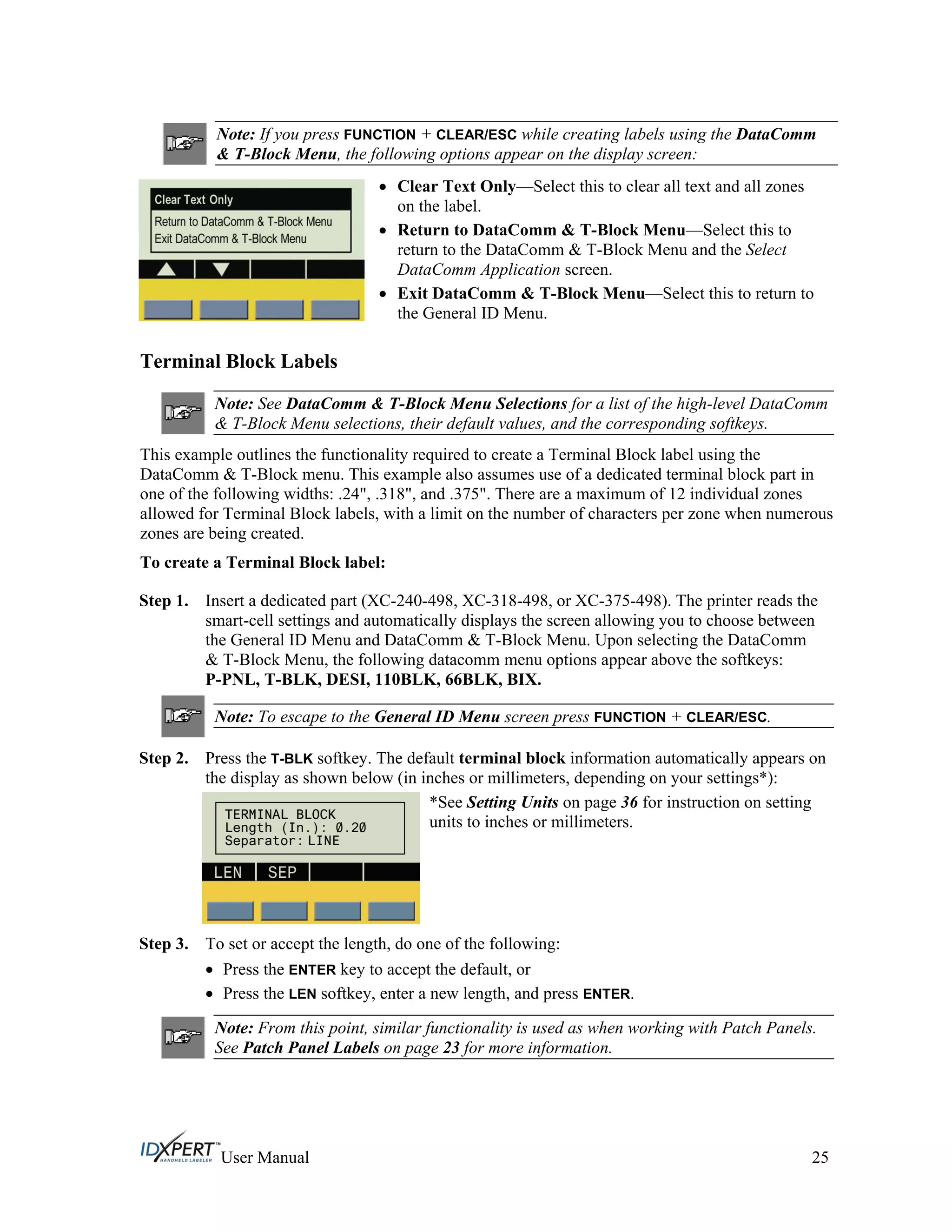 Note: If you press FUNCTION + CLEAR/ESC while creating labels using the DataComm
& T-Block Menu, the following options appear on the display screen:
Clear Text Only—Select this to clear all text and all zones
on the label.
Return to DataComm & T-Block Menu—Select this to
return to the DataComm & T-Block Menu and the Select
DataComm Application screen.
Exit DataComm & T-Block Menu—Select this to return to
the General ID Menu.
Terminal Block Labels
Note: See DataComm & T-Block Menu Selections for a list of the high-level DataComm
& T-Block Menu selections, their default values, and the corresponding softkeys.
This example outlines the functionality required to create a Terminal Block label using the
DataComm & T-Block menu. This example also assumes use of a dedicated terminal block part in
one of the following widths: .24", .318", and .375". There are a maximum of 12 individual zones
allowed for Terminal Block labels, with a limit on the number of characters per zone when numerous
zones are being created.
To create a Terminal Block label:
Step 1. Insert a dedicated part (XC-240-498, XC-318-498, or XC-375-498). The printer reads the
smart-cell settings and automatically displays the screen allowing you to choose between
the General ID Menu and DataComm & T-Block Menu. Upon selecting the DataComm
& T-Block Menu, the following datacomm menu options appear above the softkeys:
P-PNL, T-BLK, DESI, 110BLK, 66BLK, BIX.
Note: To escape to the General ID Menu screen press FUNCTION + CLEAR/ESC.
Step 2. Press the T-BLK softkey. The default terminal block information automatically appears on
the display as shown below (in inches or millimeters, depending on your settings*):
*See Setting Units on page 36 for instruction on setting
units to inches or millimeters.
Step 3. To set or accept the length, do one of the following:
Press the ENTER key to accept the default, or
Press the LEN softkey, enter a new length, and press ENTER.
Note: From this point, similar functionality is used as when working with Patch Panels.
See Patch Panel Labels on page 23 for more information.
User Manual 25
 