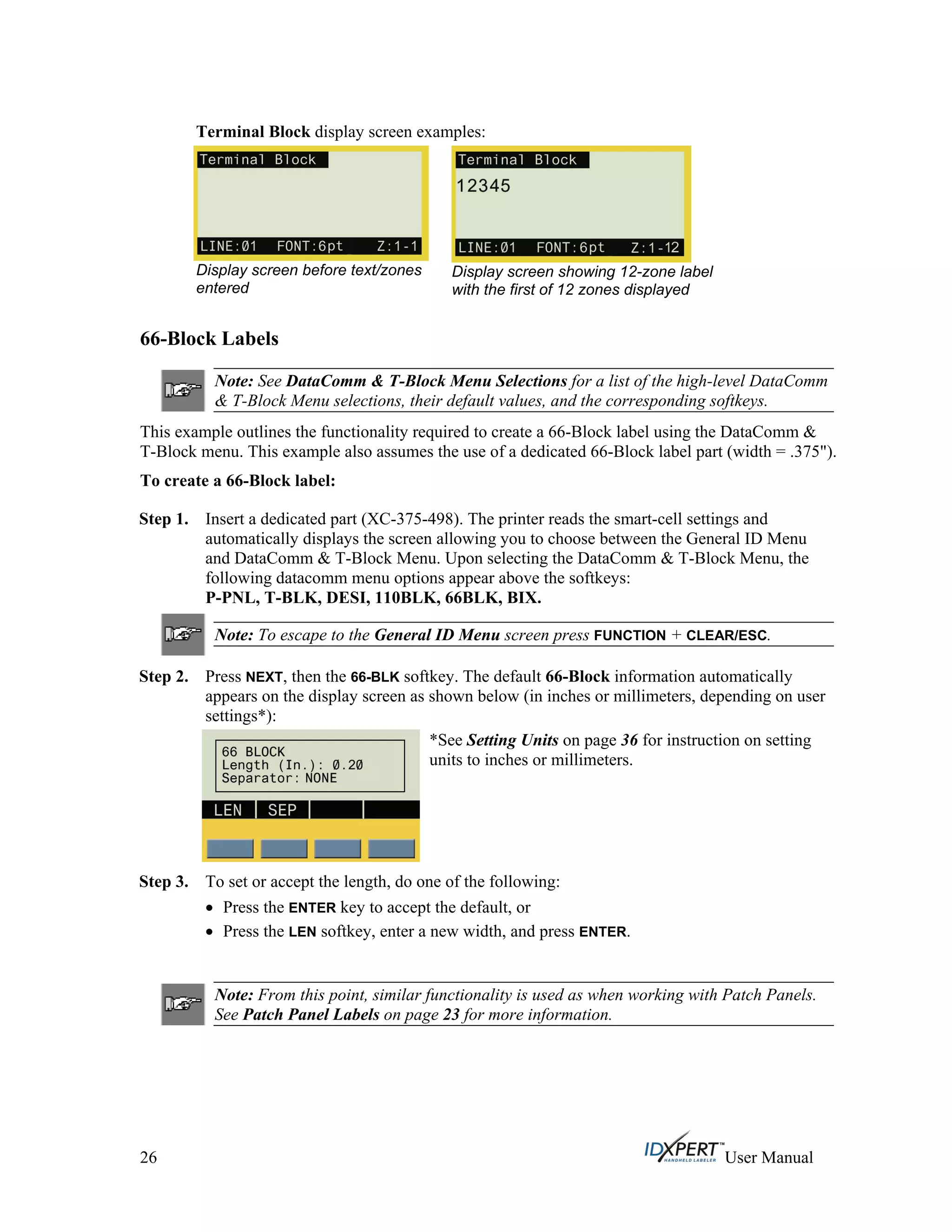 Terminal Block display screen examples:
Display screen before text/zones
entered
Display screen showing 12-zone label
with the first of 12 zones displayed
66-Block Labels
Note: See DataComm & T-Block Menu Selections for a list of the high-level DataComm
& T-Block Menu selections, their default values, and the corresponding softkeys.
This example outlines the functionality required to create a 66-Block label using the DataComm &
T-Block menu. This example also assumes the use of a dedicated 66-Block label part (width = .375").
To create a 66-Block label:
Step 1. Insert a dedicated part (XC-375-498). The printer reads the smart-cell settings and
automatically displays the screen allowing you to choose between the General ID Menu
and DataComm & T-Block Menu. Upon selecting the DataComm & T-Block Menu, the
following datacomm menu options appear above the softkeys:
P-PNL, T-BLK, DESI, 110BLK, 66BLK, BIX.
Note: To escape to the General ID Menu screen press FUNCTION + CLEAR/ESC.
Step 2. Press NEXT, then the 66-BLK softkey. The default 66-Block information automatically
appears on the display screen as shown below (in inches or millimeters, depending on user
settings*):
*See Setting Units on page 36 for instruction on setting
units to inches or millimeters.
Step 3. To set or accept the length, do one of the following:
Press the ENTER key to accept the default, or
Press the LEN softkey, enter a new width, and press ENTER.
Note: From this point, similar functionality is used as when working with Patch Panels.
See Patch Panel Labels on page 23 for more information.
26 User Manual
 