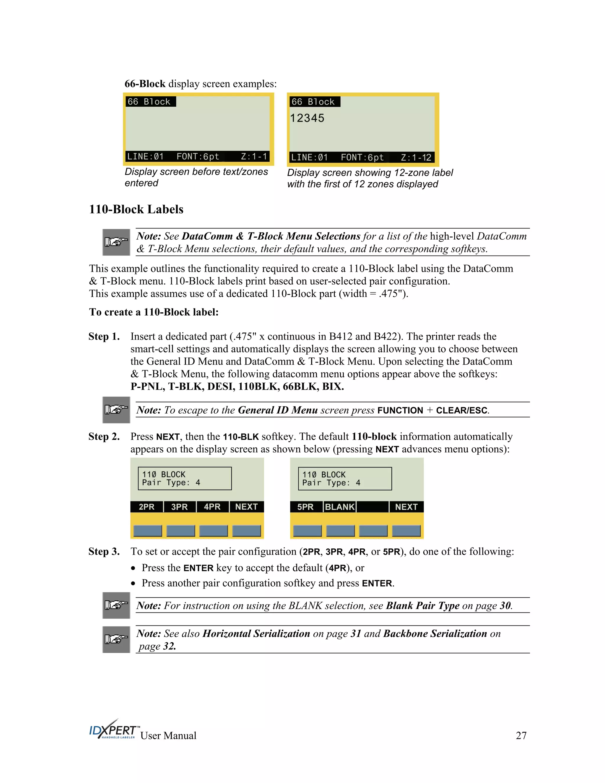 66-Block display screen examples:
Display screen before text/zones
entered
Display screen showing 12-zone label
with the first of 12 zones displayed
110-Block Labels
Note: See DataComm & T-Block Menu Selections for a list of the high-level DataComm
& T-Block Menu selections, their default values, and the corresponding softkeys.
This example outlines the functionality required to create a 110-Block label using the DataComm
& T-Block menu. 110-Block labels print based on user-selected pair configuration.
This example assumes use of a dedicated 110-Block part (width = .475").
To create a 110-Block label:
Step 1. Insert a dedicated part (.475" x continuous in B412 and B422). The printer reads the
smart-cell settings and automatically displays the screen allowing you to choose between
the General ID Menu and DataComm & T-Block Menu. Upon selecting the DataComm
& T-Block Menu, the following datacomm menu options appear above the softkeys:
P-PNL, T-BLK, DESI, 110BLK, 66BLK, BIX.
Note: To escape to the General ID Menu screen press FUNCTION + CLEAR/ESC.
Step 2. Press NEXT, then the 110-BLK softkey. The default 110-block information automatically
appears on the display screen as shown below (pressing NEXT advances menu options):
Step 3. To set or accept the pair configuration (2PR, 3PR, 4PR, or 5PR), do one of the following:
Press the ENTER key to accept the default (4PR), or
Press another pair configuration softkey and press ENTER.
Note: For instruction on using the BLANK selection, see Blank Pair Type on page 30.
Note: See also Horizontal Serialization on page 31 and Backbone Serialization on
page 32.
User Manual 27
 