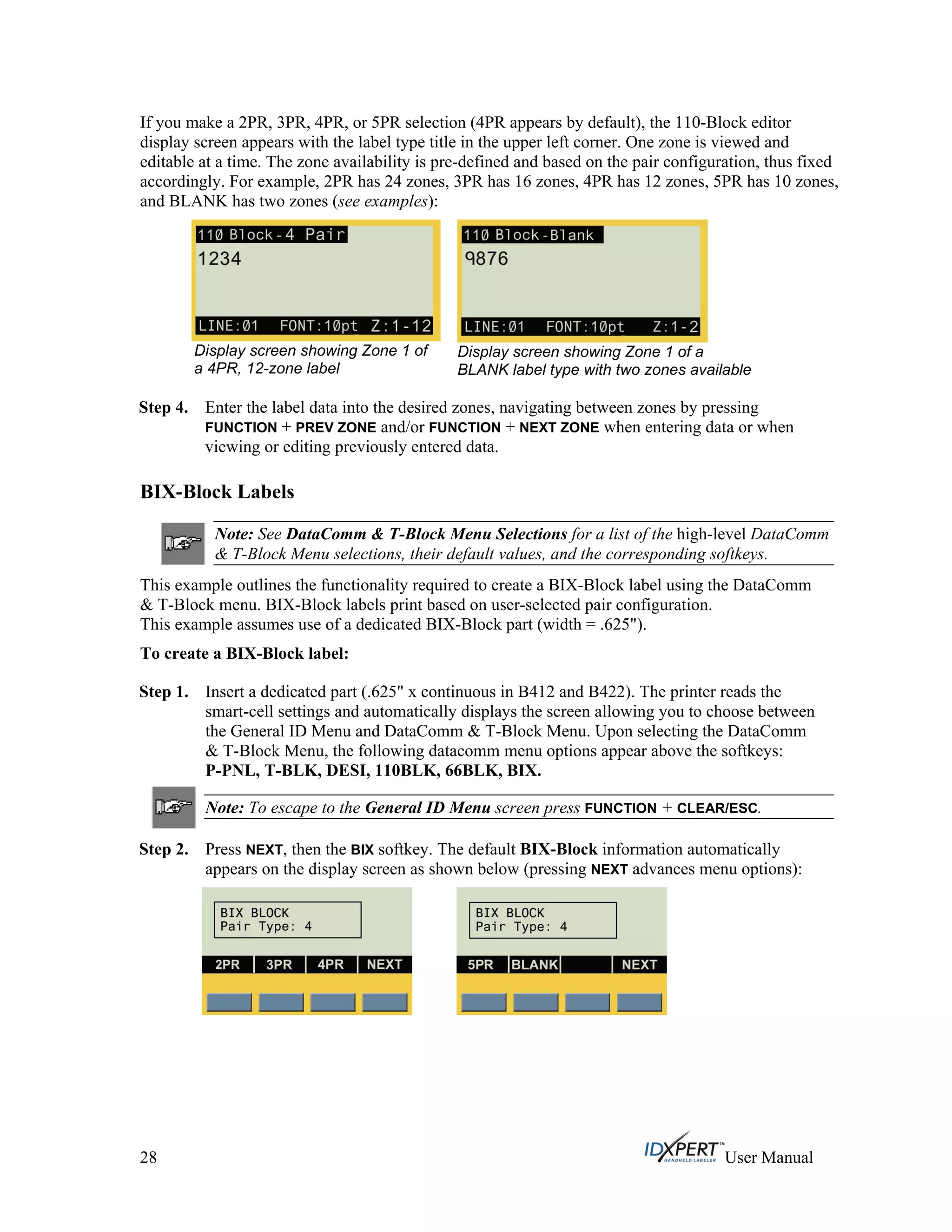 If you make a 2PR, 3PR, 4PR, or 5PR selection (4PR appears by default), the 110-Block editor
display screen appears with the label type title in the upper left corner. One zone is viewed and
editable at a time. The zone availability is pre-defined and based on the pair configuration, thus fixed
accordingly. For example, 2PR has 24 zones, 3PR has 16 zones, 4PR has 12 zones, 5PR has 10 zones,
and BLANK has two zones (see examples):
Display screen showing Zone 1 of
a 4PR, 12-zone label
Display screen showing Zone 1 of a
BLANK label type with two zones available
Step 4. Enter the label data into the desired zones, navigating between zones by pressing
FUNCTION + PREV ZONE and/or FUNCTION + NEXT ZONE when entering data or when
viewing or editing previously entered data.
BIX-Block Labels
Note: See DataComm & T-Block Menu Selections for a list of the high-level DataComm
& T-Block Menu selections, their default values, and the corresponding softkeys.
This example outlines the functionality required to create a BIX-Block label using the DataComm
& T-Block menu. BIX-Block labels print based on user-selected pair configuration.
This example assumes use of a dedicated BIX-Block part (width = .625").
To create a BIX-Block label:
Step 1. Insert a dedicated part (.625" x continuous in B412 and B422). The printer reads the
smart-cell settings and automatically displays the screen allowing you to choose between
the General ID Menu and DataComm & T-Block Menu. Upon selecting the DataComm
& T-Block Menu, the following datacomm menu options appear above the softkeys:
P-PNL, T-BLK, DESI, 110BLK, 66BLK, BIX.
Note: To escape to the General ID Menu screen press FUNCTION + CLEAR/ESC.
Step 2. Press NEXT, then the BIX softkey. The default BIX-Block information automatically
appears on the display screen as shown below (pressing NEXT advances menu options):
28 User Manual
 