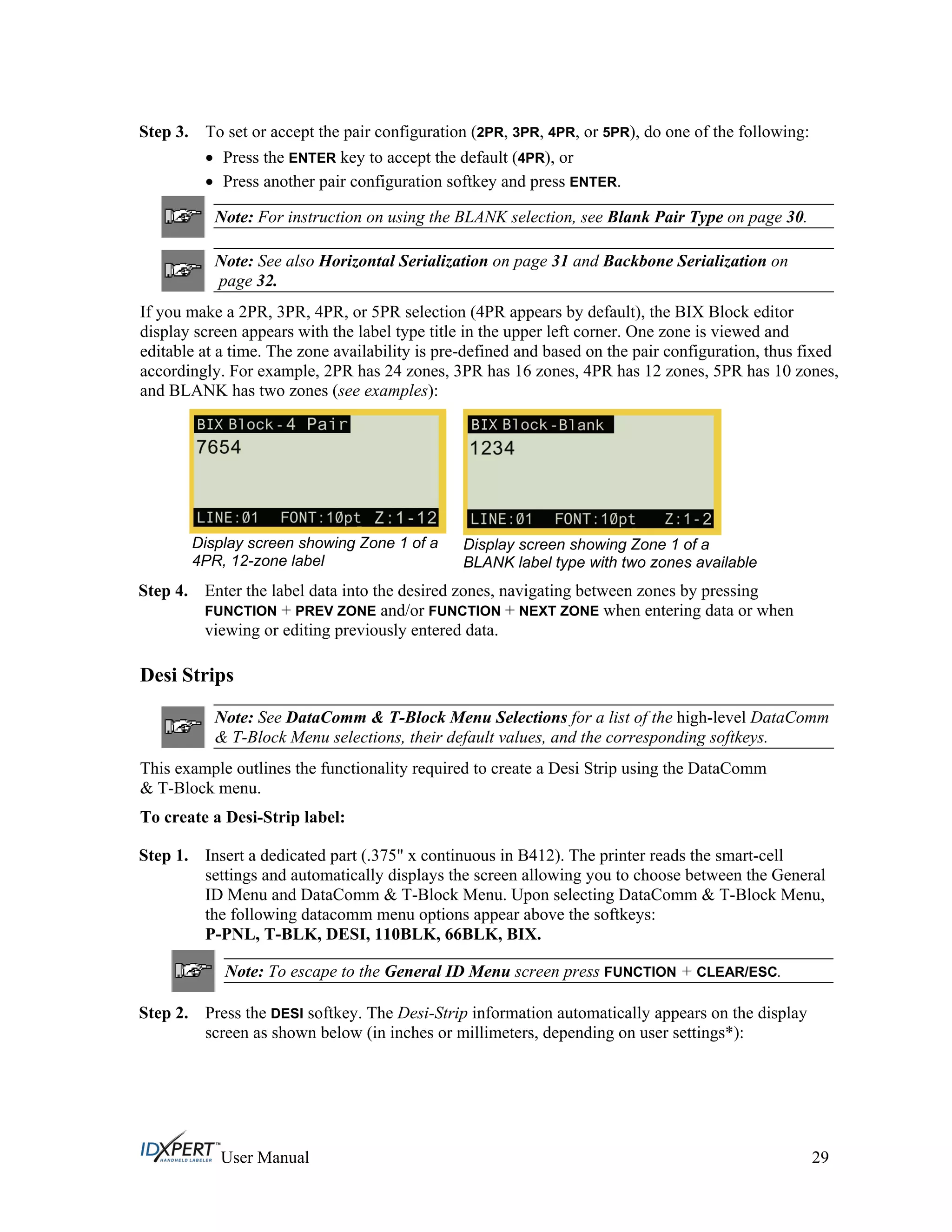 Step 3. To set or accept the pair configuration (2PR, 3PR, 4PR, or 5PR), do one of the following:
Press the ENTER key to accept the default (4PR), or
Press another pair configuration softkey and press ENTER.
Note: For instruction on using the BLANK selection, see Blank Pair Type on page 30.
Note: See also Horizontal Serialization on page 31 and Backbone Serialization on
page 32.
If you make a 2PR, 3PR, 4PR, or 5PR selection (4PR appears by default), the BIX Block editor
display screen appears with the label type title in the upper left corner. One zone is viewed and
editable at a time. The zone availability is pre-defined and based on the pair configuration, thus fixed
accordingly. For example, 2PR has 24 zones, 3PR has 16 zones, 4PR has 12 zones, 5PR has 10 zones,
and BLANK has two zones (see examples):
Display screen showing Zone 1 of a
4PR, 12-zone label
Display screen showing Zone 1 of a
BLANK label type with two zones available
Step 4. Enter the label data into the desired zones, navigating between zones by pressing
FUNCTION + PREV ZONE and/or FUNCTION + NEXT ZONE when entering data or when
viewing or editing previously entered data.
Desi Strips
Note: See DataComm & T-Block Menu Selections for a list of the high-level DataComm
& T-Block Menu selections, their default values, and the corresponding softkeys.
This example outlines the functionality required to create a Desi Strip using the DataComm
& T-Block menu.
To create a Desi-Strip label:
Step 1. Insert a dedicated part (.375" x continuous in B412). The printer reads the smart-cell
settings and automatically displays the screen allowing you to choose between the General
ID Menu and DataComm & T-Block Menu. Upon selecting DataComm & T-Block Menu,
the following datacomm menu options appear above the softkeys:
P-PNL, T-BLK, DESI, 110BLK, 66BLK, BIX.
Note: To escape to the General ID Menu screen press FUNCTION + CLEAR/ESC.
Step 2. Press the DESI softkey. The Desi-Strip information automatically appears on the display
screen as shown below (in inches or millimeters, depending on user settings*):
User Manual 29
 
