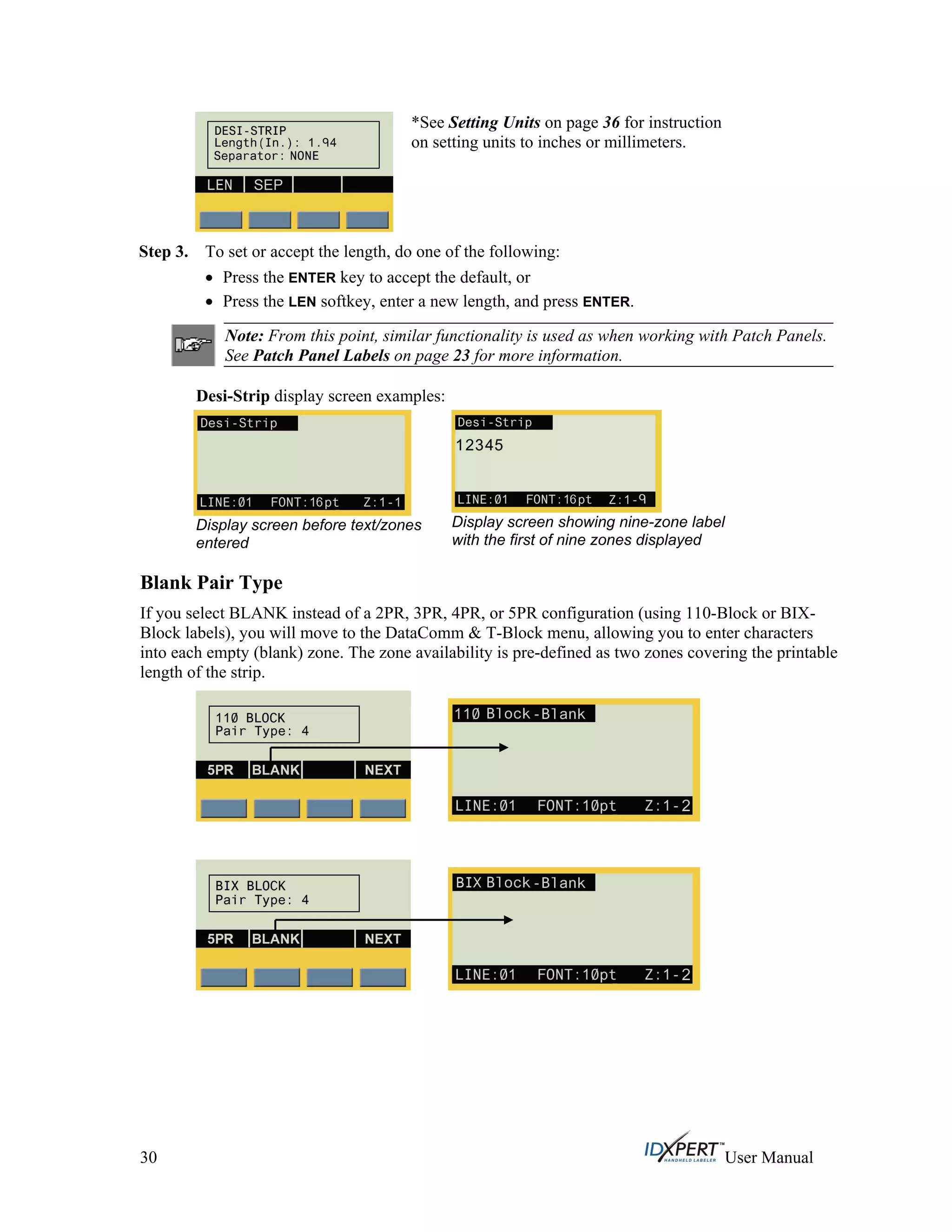 *See Setting Units on page 36 for instruction
on setting units to inches or millimeters.
Step 3. To set or accept the length, do one of the following:
Press the ENTER key to accept the default, or
Press the LEN softkey, enter a new length, and press ENTER.
Note: From this point, similar functionality is used as when working with Patch Panels.
See Patch Panel Labels on page 23 for more information.
Desi-Strip display screen examples:
Display screen before text/zones
entered
Display screen showing nine-zone label
with the first of nine zones displayed
Blank Pair Type
If you select BLANK instead of a 2PR, 3PR, 4PR, or 5PR configuration (using 110-Block or BIX-
Block labels), you will move to the DataComm & T-Block menu, allowing you to enter characters
into each empty (blank) zone. The zone availability is pre-defined as two zones covering the printable
length of the strip.
30 User Manual
 