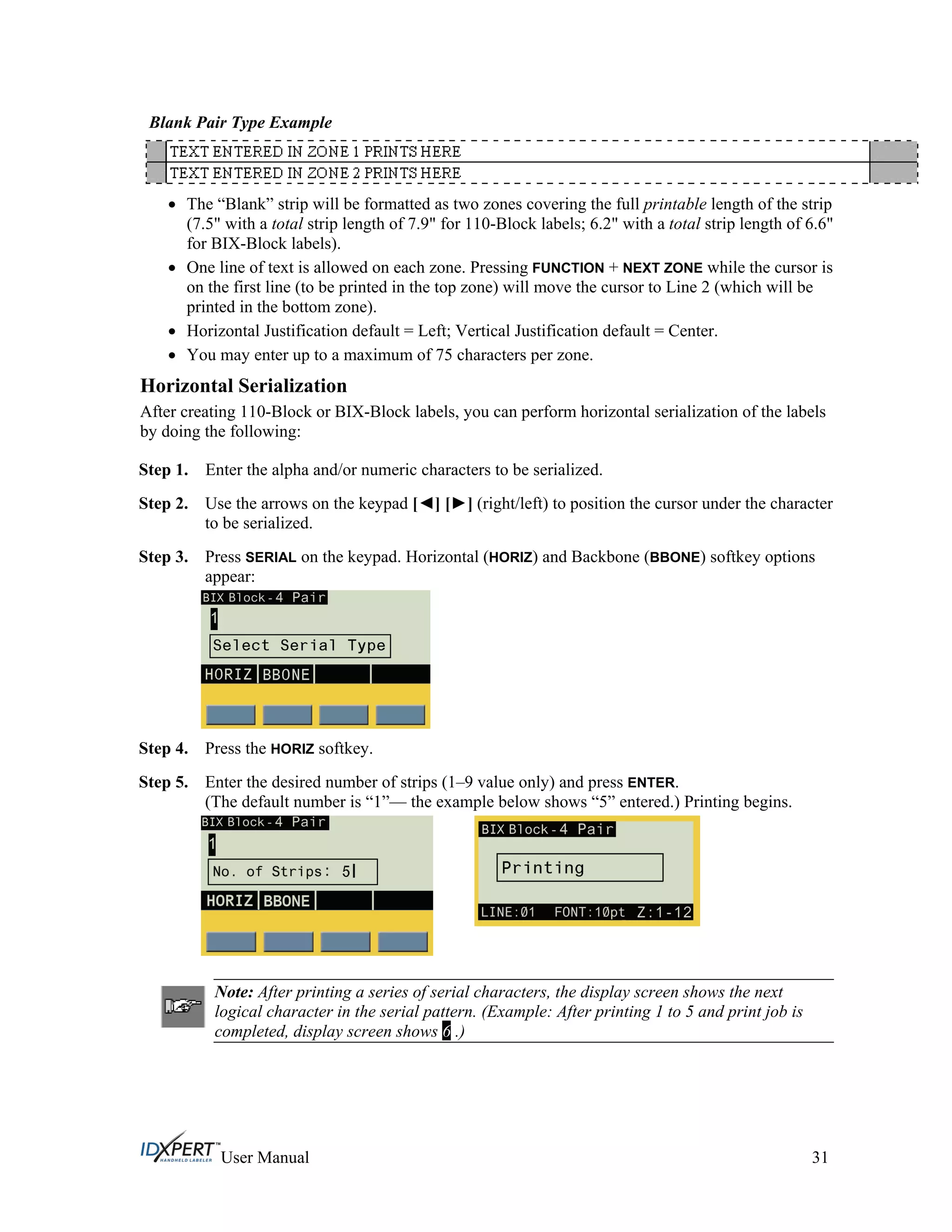 Blank Pair Type Example
The “Blank” strip will be formatted as two zones covering the full printable length of the strip
(7.5" with a total strip length of 7.9" for 110-Block labels; 6.2" with a total strip length of 6.6"
for BIX-Block labels).
One line of text is allowed on each zone. Pressing FUNCTION + NEXT ZONE while the cursor is
on the first line (to be printed in the top zone) will move the cursor to Line 2 (which will be
printed in the bottom zone).
Horizontal Justification default = Left; Vertical Justification default = Center.
You may enter up to a maximum of 75 characters per zone.
Horizontal Serialization
After creating 110-Block or BIX-Block labels, you can perform horizontal serialization of the labels
by doing the following:
Step 1.
Step 2.
Step 3.
Enter the alpha and/or numeric characters to be serialized.
Use the arrows on the keypad [ ] [ ] (right/left) to position the cursor under the character
to be serialized.
Press SERIAL on the keypad. Horizontal (HORIZ) and Backbone (BBONE) softkey options
appear:
Step 4.
Step 5.
Press the HORIZ softkey.
Enter the desired number of strips (1–9 value only) and press ENTER.
(The default number is “1”— the example below shows “5” entered.) Printing begins.
Note: After printing a series of serial characters, the display screen shows the next
logical character in the serial pattern. (Example: After printing 1 to 5 and print job is
completed, display screen shows 6 .)
User Manual 31
 