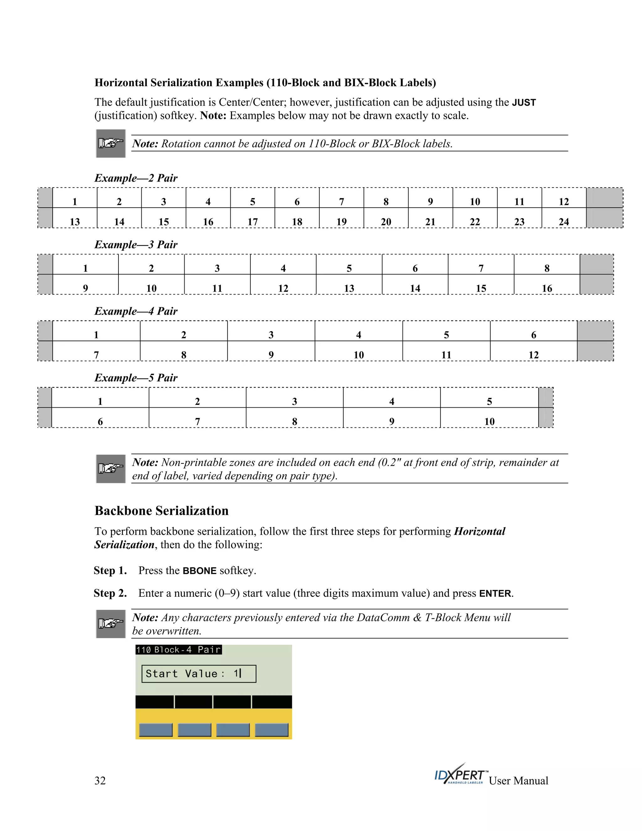 Horizontal Serialization Examples (110-Block and BIX-Block Labels)
The default justification is Center/Center; however, justification can be adjusted using the JUST
(justification) softkey. Note: Examples below may not be drawn exactly to scale.
Note: Rotation cannot be adjusted on 110-Block or BIX-Block labels.
Example—2 Pair
1 2 3 4 5 6 7 8 9 10 11 12
13 14 15 16 17 18 19 20 21 22 23 24
Example—3 Pair
1 2 3 4 5 6 7 8
9 10 11 12 13 14 15 16
Example—4 Pair
1 2 3 4 5 6
7 8 9 10 11 12
Example—5 Pair
1 2 3 4 5
6 7 8 9 10
Note: Non-printable zones are included on each end (0.2" at front end of strip, remainder at
end of label, varied depending on pair type).
Backbone Serialization
To perform backbone serialization, follow the first three steps for performing Horizontal
Serialization, then do the following:
Press the BBONE softkey.Step 1.
Step 2. Enter a numeric (0–9) start value (three digits maximum value) and press ENTER.
Note: Any characters previously entered via the DataComm & T-Block Menu will
be overwritten.
32 User Manual
 