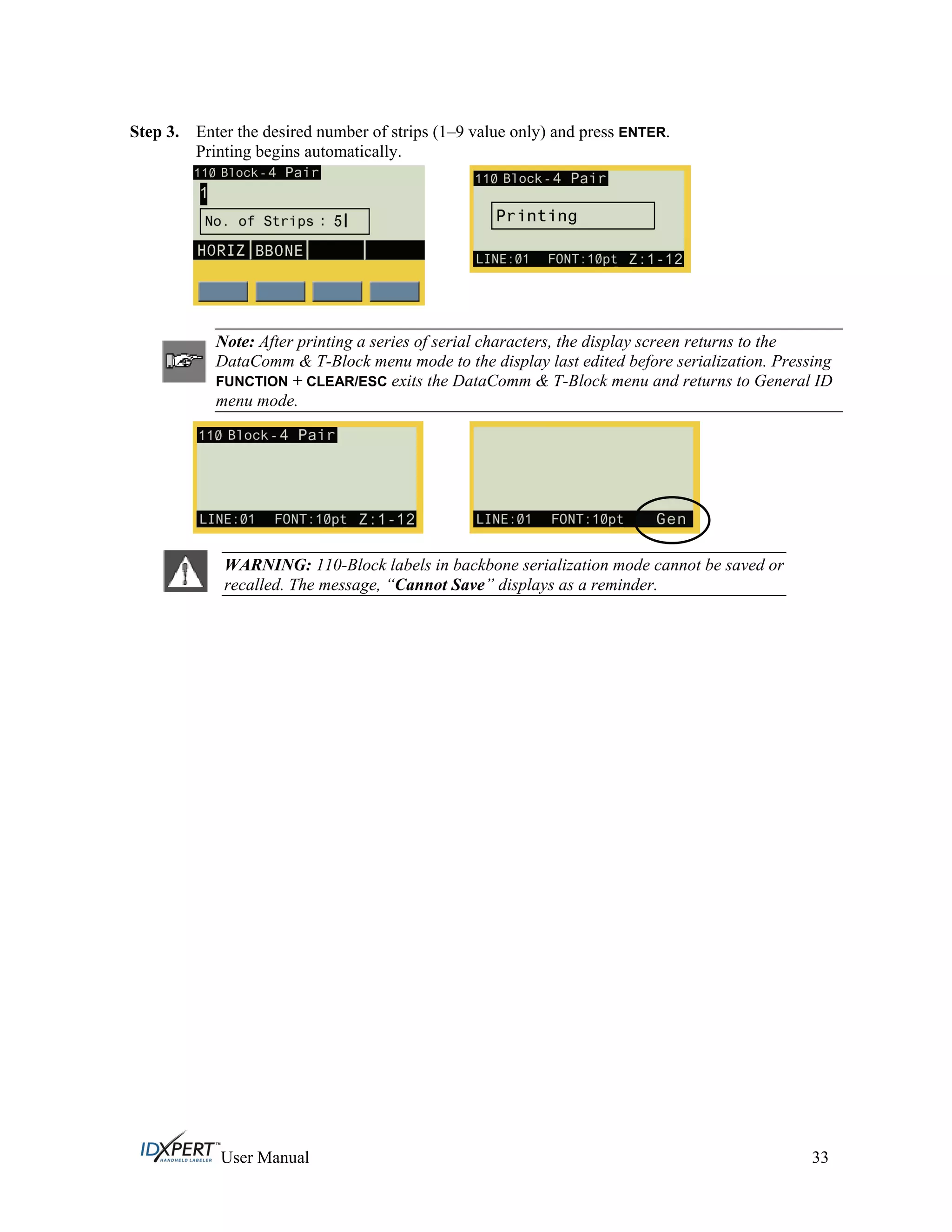 Step 3. Enter the desired number of strips (1–9 value only) and press ENTER.
Printing begins automatically.
Note: After printing a series of serial characters, the display screen returns to the
DataComm & T-Block menu mode to the display last edited before serialization. Pressing
FUNCTION + CLEAR/ESC exits the DataComm & T-Block menu and returns to General ID
menu mode.
WARNING: 110-Block labels in backbone serialization mode cannot be saved or
recalled. The message, “Cannot Save” displays as a reminder.
User Manual 33
 