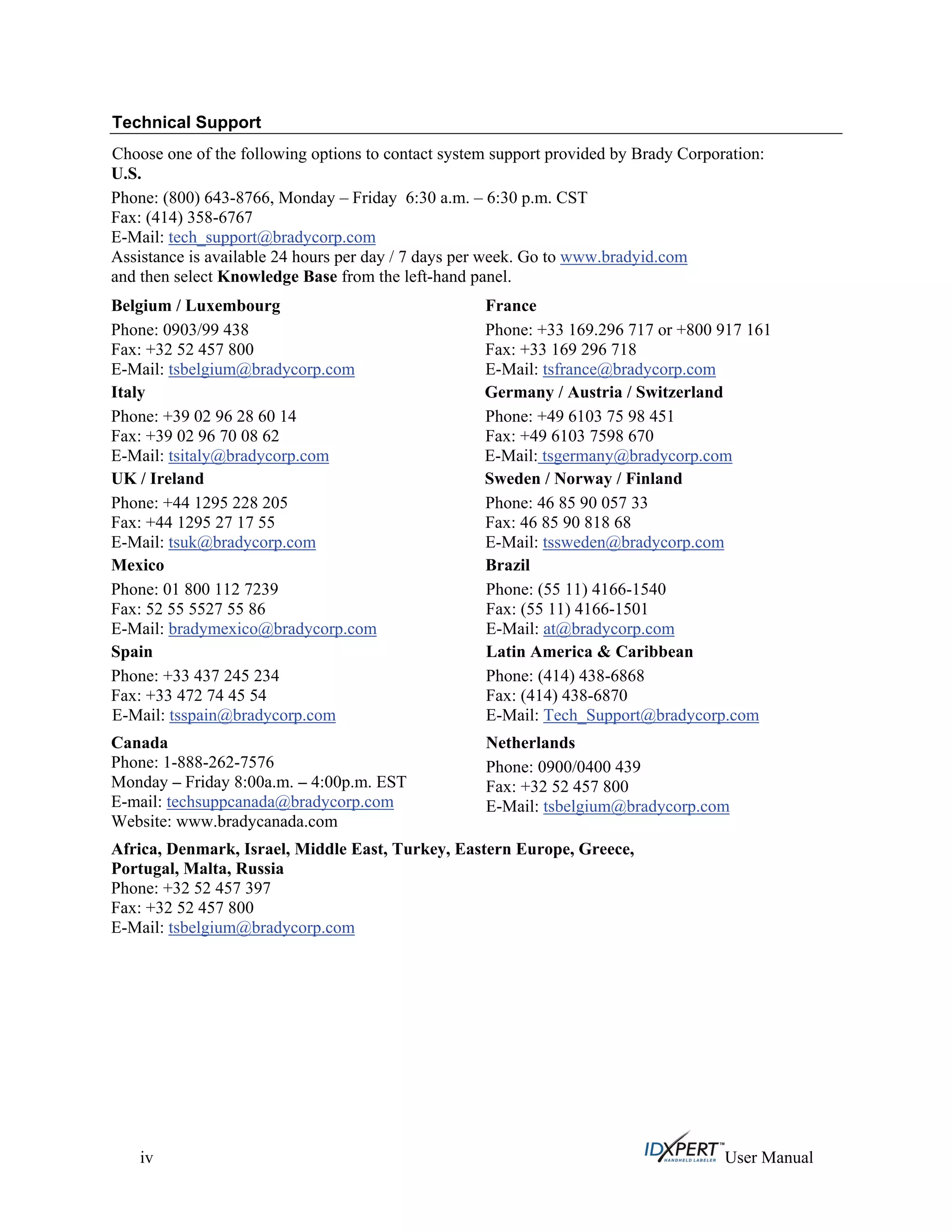 Technical Support
Choose one of the following options to contact system support provided by Brady Corporation:
U.S.
Phone: (800) 643-8766, Monday – Friday 6:30 a.m. – 6:30 p.m. CST
Fax: (414) 358-6767
E-Mail: tech_support@bradycorp.com
Assistance is available 24 hours per day / 7 days per week. Go to www.bradyid.com
and then select Knowledge Base from the left-hand panel.
Belgium / Luxembourg
Phone: 0903/99 438
Fax: +32 52 457 800
E-Mail: tsbelgium@bradycorp.com
France
Phone: +33 169.296 717 or +800 917 161
Fax: +33 169 296 718
E-Mail: tsfrance@bradycorp.com
Italy
Phone: +39 02 96 28 60 14
Fax: +39 02 96 70 08 62
E-Mail: tsitaly@bradycorp.com
Germany / Austria / Switzerland
Phone: +49 6103 75 98 451
Fax: +49 6103 7598 670
E-Mail: tsgermany@bradycorp.com
UK / Ireland
Phone: +44 1295 228 205
Fax: +44 1295 27 17 55
E-Mail: tsuk@bradycorp.com
Sweden / Norway / Finland
Phone: 46 85 90 057 33
Fax: 46 85 90 818 68
E-Mail: tssweden@bradycorp.com
Mexico
Phone: 01 800 112 7239
Fax: 52 55 5527 55 86
E-Mail: bradymexico@bradycorp.com
Brazil
Phone: (55 11) 4166-1540
Fax: (55 11) 4166-1501
E-Mail: at@bradycorp.com
Spain
Phone: +33 437 245 234
Fax: +33 472 74 45 54
E-Mail: tsspain@bradycorp.com
Latin America & Caribbean
Phone: (414) 438-6868
Fax: (414) 438-6870
E-Mail: Tech_Support@bradycorp.com
Netherlands
Phone: 0900/0400 439
Fax: +32 52 457 800
E-Mail: tsbelgium@bradycorp.com
Canada
Phone: 1-888-262-7576
Monday – Friday 8:00a.m. – 4:00p.m. EST
E-mail: techsuppcanada@bradycorp.com
Website: www.bradycanada.com
Africa, Denmark, Israel, Middle East, Turkey, Eastern Europe, Greece,
Portugal, Malta, Russia
Phone: +32 52 457 397
Fax: +32 52 457 800
E-Mail: tsbelgium@bradycorp.com
iv User Manual
 