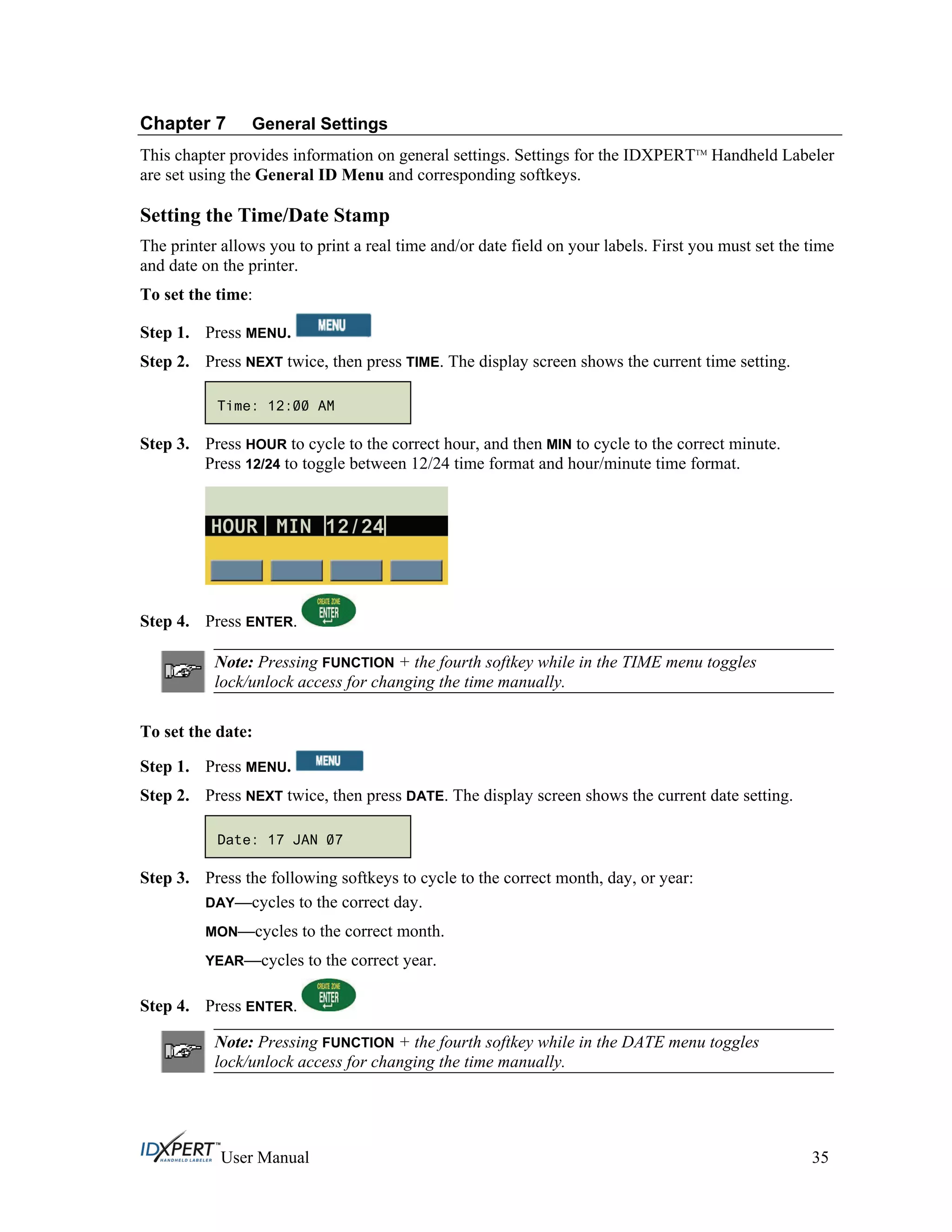 Chapter 7 General Settings
This chapter provides information on general settings. Settings for the IDXPERTTM
Handheld Labeler
are set using the General ID Menu and corresponding softkeys.
Setting the Time/Date Stamp
The printer allows you to print a real time and/or date field on your labels. First you must set the time
and date on the printer.
To set the time:
Press MENU.Step 1.
Step 2.
Step 3.
Press NEXT twice, then press TIME. The display screen shows the current time setting.
Time: 12:00 AM
Press HOUR to cycle to the correct hour, and then MIN to cycle to the correct minute.
Press 12/24 to toggle between 12/24 time format and hour/minute time format.
Step 4. Press ENTER.
Note: Pressing FUNCTION + the fourth softkey while in the TIME menu toggles
lock/unlock access for changing the time manually.
To set the date:
Press MENU.Step 1.
Step 2.
Step 3.
Step 4.
Press NEXT twice, then press DATE. The display screen shows the current date setting.
Date: 17 JAN 07
Press the following softkeys to cycle to the correct month, day, or year:
DAY—cycles to the correct day.
MON—cycles to the correct month.
YEAR—cycles to the correct year.
Press ENTER.
Note: Pressing FUNCTION + the fourth softkey while in the DATE menu toggles
lock/unlock access for changing the time manually.
User Manual 35
 