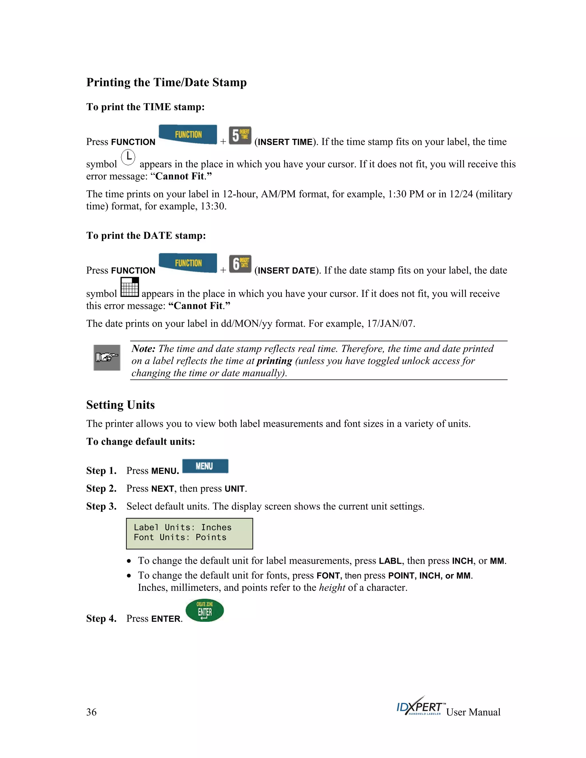 Printing the Time/Date Stamp
To print the TIME stamp:
Press FUNCTION + (INSERT TIME). If the time stamp fits on your label, the time
symbol appears in the place in which you have your cursor. If it does not fit, you will receive this
error message: “Cannot Fit.”
The time prints on your label in 12-hour, AM/PM format, for example, 1:30 PM or in 12/24 (military
time) format, for example, 13:30.
To print the DATE stamp:
Press FUNCTION + (INSERT DATE). If the date stamp fits on your label, the date
symbol appears in the place in which you have your cursor. If it does not fit, you will receive
this error message: “Cannot Fit.”
The date prints on your label in dd/MON/yy format. For example, 17/JAN/07.
Note: The time and date stamp reflects real time. Therefore, the time and date printed
on a label reflects the time at printing (unless you have toggled unlock access for
changing the time or date manually).
Setting Units
The printer allows you to view both label measurements and font sizes in a variety of units.
To change default units:
Press MENU.Step 1.
Step 2.
Step 3.
Step 4.
Press NEXT, then press UNIT.
Select default units. The display screen shows the current unit settings.
Label Units: Inches
Font Units: Points
To change the default unit for label measurements, press LABL, then press INCH, or MM.
To change the default unit for fonts, press FONT, then press POINT, INCH, or MM.
Inches, millimeters, and points refer to the height of a character.
Press ENTER.
36 User Manual
 
