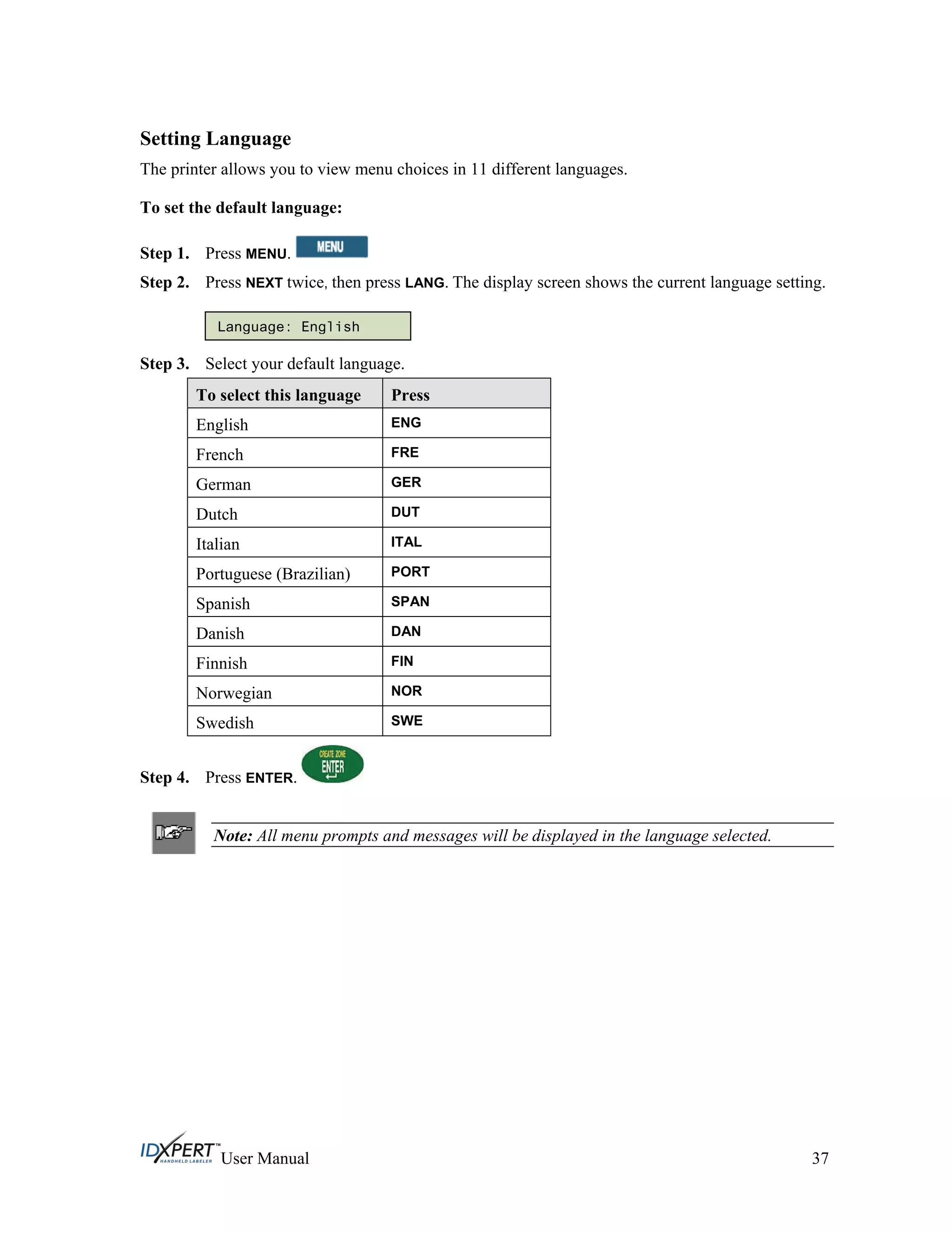 Setting Language
The printer allows you to view menu choices in 11 different languages.
To set the default language:
Press MENU.Step 1.
Step 2.
Step 3.
Press NEXT twice, then press LANG. The display screen shows the current language setting.
Language: English
Select your default language.
To select this language Press
ENGEnglish
French FRE
German GER
Dutch DUT
Italian ITAL
Portuguese (Brazilian) PORT
Spanish SPAN
Danish DAN
Finnish FIN
Norwegian NOR
Swedish SWE
Press ENTER.Step 4.
Note: All menu prompts and messages will be displayed in the language selected.
User Manual 37
 