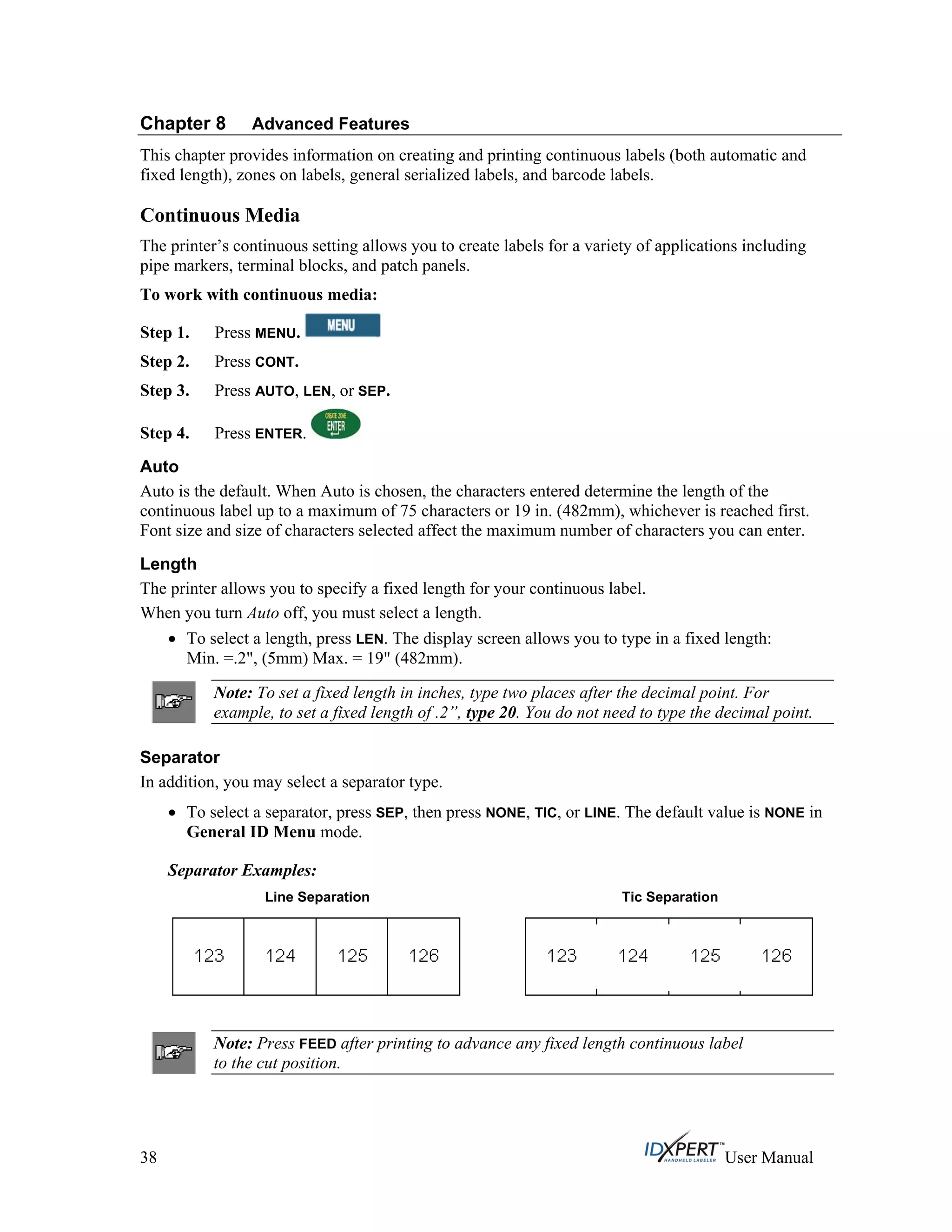 Chapter 8 Advanced Features
This chapter provides information on creating and printing continuous labels (both automatic and
fixed length), zones on labels, general serialized labels, and barcode labels.
Continuous Media
The printer’s continuous setting allows you to create labels for a variety of applications including
pipe markers, terminal blocks, and patch panels.
To work with continuous media:
Press MENU.Step 1.
Press CONT.Step 2.
Step 3.
Step 4.
Press AUTO, LEN, or SEP.
Press ENTER.
Auto
Auto is the default. When Auto is chosen, the characters entered determine the length of the
continuous label up to a maximum of 75 characters or 19 in. (482mm), whichever is reached first.
Font size and size of characters selected affect the maximum number of characters you can enter.
Length
The printer allows you to specify a fixed length for your continuous label.
When you turn Auto off, you must select a length.
To select a length, press LEN. The display screen allows you to type in a fixed length:
Min. =.2", (5mm) Max. = 19" (482mm).
Note: To set a fixed length in inches, type two places after the decimal point. For
example, to set a fixed length of .2”, type 20. You do not need to type the decimal point.
Separator
In addition, you may select a separator type.
To select a separator, press SEP, then press NONE, TIC, or LINE. The default value is NONE in
General ID Menu mode.
Separator Examples:
Line Separation Tic Separation
Note: Press FEED after printing to advance any fixed length continuous label
to the cut position.
38 User Manual
 