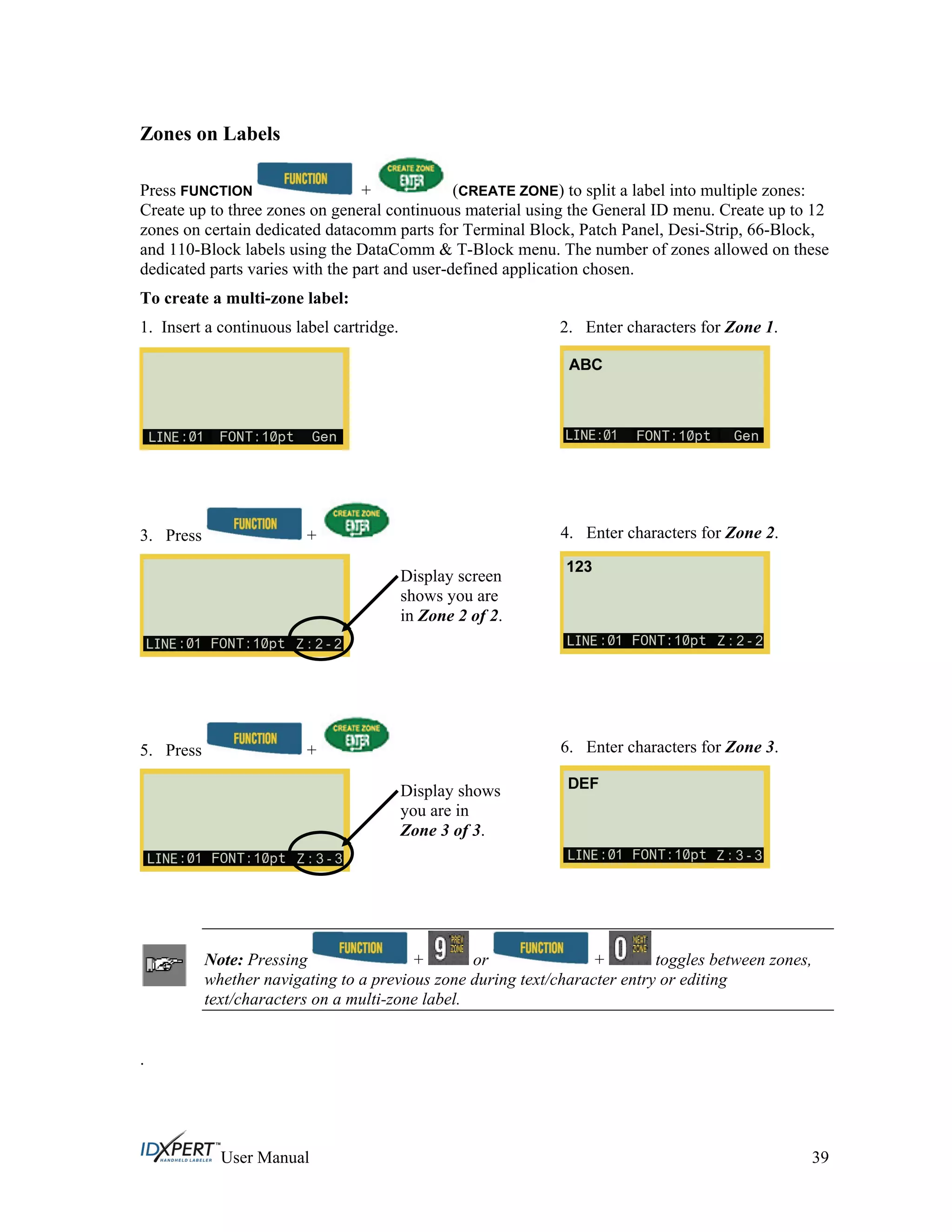 Zones on Labels
Press FUNCTION + (CREATE ZONE) to split a label into multiple zones:
Create up to three zones on general continuous material using the General ID menu. Create up to 12
zones on certain dedicated datacomm parts for Terminal Block, Patch Panel, Desi-Strip, 66-Block,
and 110-Block labels using the DataComm & T-Block menu. The number of zones allowed on these
dedicated parts varies with the part and user-defined application chosen.
To create a multi-zone label:
1. Insert a continuous label cartridge. 2. Enter characters for Zone 1.
3. Press + 4. Enter characters for Zone 2.
Display screen
shows you are
in Zone 2 of 2.
5. Press + 6. Enter characters for Zone 3.
Display shows
you are in
Zone 3 of 3.
Note: Pressing + or + toggles between zones,
whether navigating to a previous zone during text/character entry or editing
text/characters on a multi-zone label.
.
User Manual 39
 