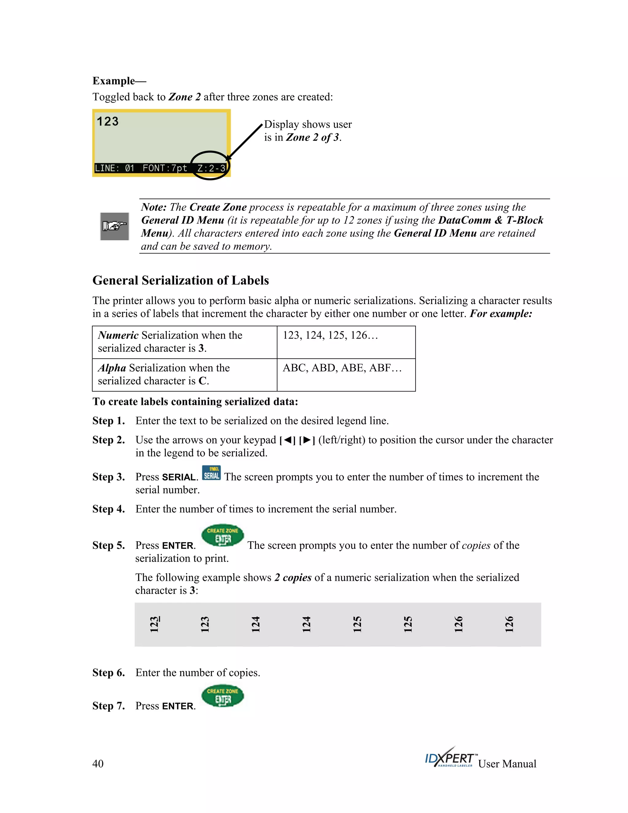 Example—
Toggled back to Zone 2 after three zones are created:
Display shows user
is in Zone 2 of 3.
Note: The Create Zone process is repeatable for a maximum of three zones using the
General ID Menu (it is repeatable for up to 12 zones if using the DataComm & T-Block
Menu). All characters entered into each zone using the General ID Menu are retained
and can be saved to memory.
General Serialization of Labels
The printer allows you to perform basic alpha or numeric serializations. Serializing a character results
in a series of labels that increment the character by either one number or one letter. For example:
Numeric Serialization when the
serialized character is 3.
123, 124, 125, 126…
Alpha Serialization when the
serialized character is C.
ABC, ABD, ABE, ABF…
To create labels containing serialized data:
Step 1.
Step 2.
Step 3.
Enter the text to be serialized on the desired legend line.
Use the arrows on your keypad [ ] [ ] (left/right) to position the cursor under the character
in the legend to be serialized.
Press SERIAL. The screen prompts you to enter the number of times to increment the
serial number.
Step 4.
Step 5.
Enter the number of times to increment the serial number.
Press ENTER. The screen prompts you to enter the number of copies of the
serialization to print.
The following example shows 2 copies of a numeric serialization when the serialized
character is 3:
123
123
124
124
125
125
126
126
Step 6.
Step 7.
Enter the number of copies.
Press ENTER.
40 User Manual
 