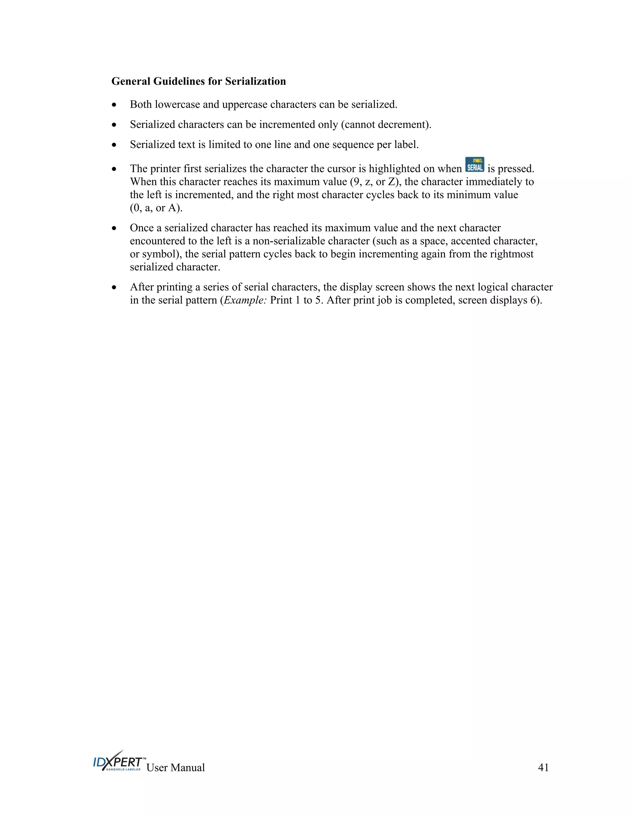 General Guidelines for Serialization
Both lowercase and uppercase characters can be serialized.
Serialized characters can be incremented only (cannot decrement).
Serialized text is limited to one line and one sequence per label.
The printer first serializes the character the cursor is highlighted on when is pressed.
When this character reaches its maximum value (9, z, or Z), the character immediately to
the left is incremented, and the right most character cycles back to its minimum value
(0, a, or A).
Once a serialized character has reached its maximum value and the next character
encountered to the left is a non-serializable character (such as a space, accented character,
or symbol), the serial pattern cycles back to begin incrementing again from the rightmost
serialized character.
After printing a series of serial characters, the display screen shows the next logical character
in the serial pattern (Example: Print 1 to 5. After print job is completed, screen displays 6).
User Manual 41
 