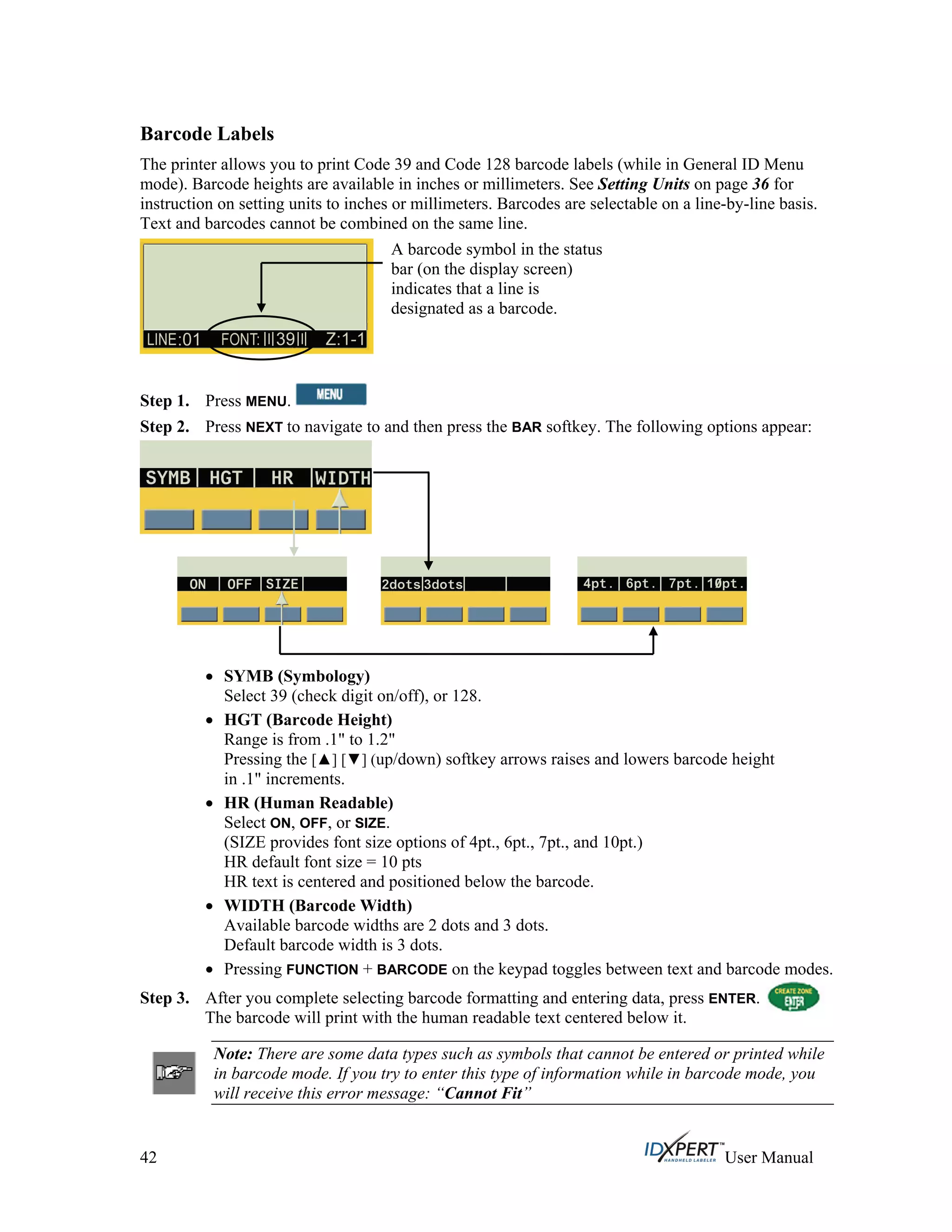 Barcode Labels
The printer allows you to print Code 39 and Code 128 barcode labels (while in General ID Menu
mode). Barcode heights are available in inches or millimeters. See Setting Units on page 36 for
instruction on setting units to inches or millimeters. Barcodes are selectable on a line-by-line basis.
Text and barcodes cannot be combined on the same line.
A barcode symbol in the status
bar (on the display screen)
indicates that a line is
designated as a barcode.
Press MENU.Step 1.
Step 2. Press NEXT to navigate to and then press the BAR softkey. The following options appear:
SYMB (Symbology)
Select 39 (check digit on/off), or 128.
HGT (Barcode Height)
Range is from .1" to 1.2"
Pressing the [ ] [ ] (up/down) softkey arrows raises and lowers barcode height
in .1" increments.
HR (Human Readable)
Select ON, OFF, or SIZE.
(SIZE provides font size options of 4pt., 6pt., 7pt., and 10pt.)
HR default font size = 10 pts
HR text is centered and positioned below the barcode.
WIDTH (Barcode Width)
Available barcode widths are 2 dots and 3 dots.
Default barcode width is 3 dots.
Pressing FUNCTION + BARCODE on the keypad toggles between text and barcode modes.
Step 3. After you complete selecting barcode formatting and entering data, press ENTER.
The barcode will print with the human readable text centered below it.
Note: There are some data types such as symbols that cannot be entered or printed while
in barcode mode. If you try to enter this type of information while in barcode mode, you
will receive this error message: “Cannot Fit”
42 User Manual
 