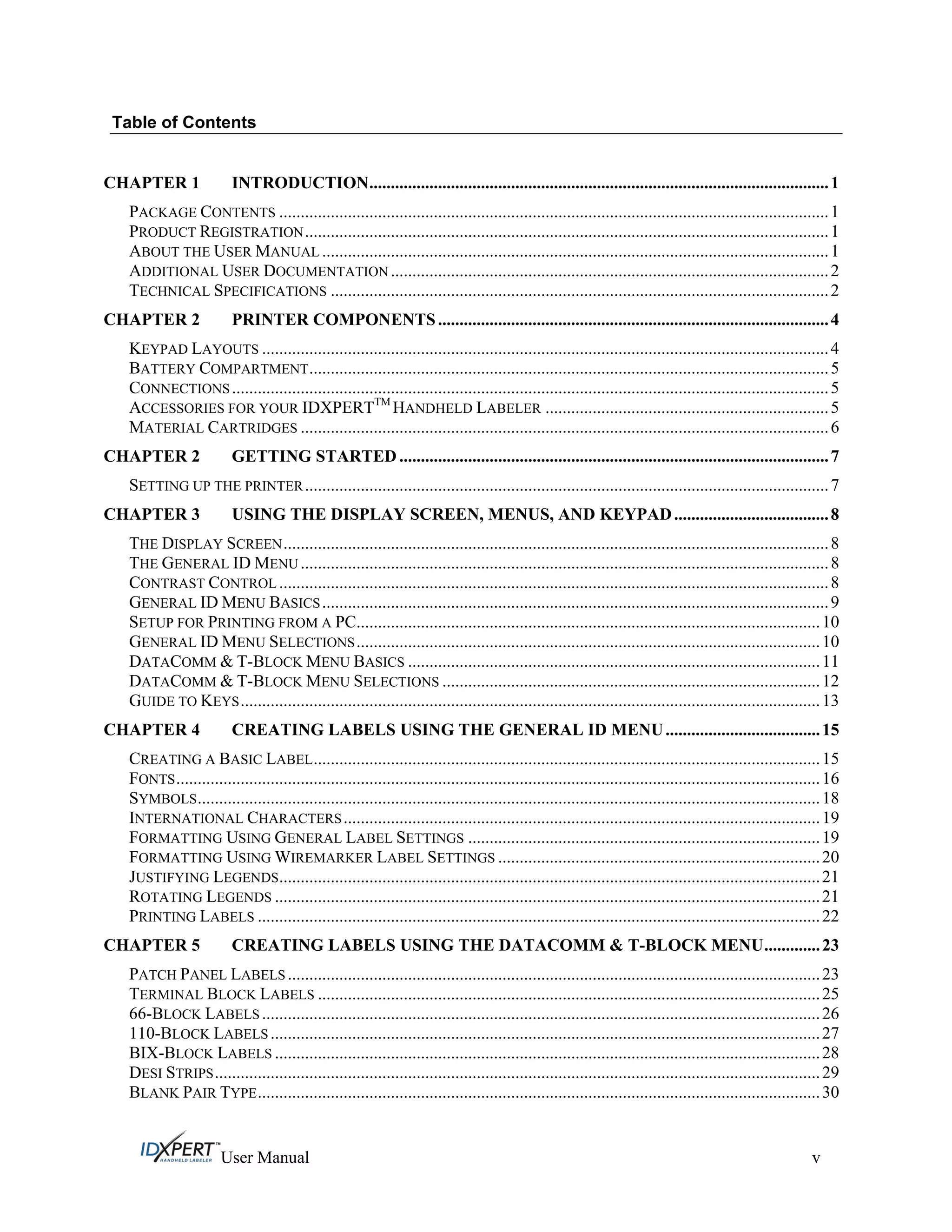 Table of Contents
CHAPTER 1 INTRODUCTION...........................................................................................................1
PACKAGE CONTENTS ................................................................................................................................1
PRODUCT REGISTRATION..........................................................................................................................1
ABOUT THE USER MANUAL ......................................................................................................................1
ADDITIONAL USER DOCUMENTATION ......................................................................................................2
TECHNICAL SPECIFICATIONS ....................................................................................................................2
CHAPTER 2 PRINTER COMPONENTS...........................................................................................4
KEYPAD LAYOUTS ....................................................................................................................................4
BATTERY COMPARTMENT.........................................................................................................................5
CONNECTIONS...........................................................................................................................................5
ACCESSORIES FOR YOUR IDXPERTTM
HANDHELD LABELER ..................................................................5
MATERIAL CARTRIDGES ...........................................................................................................................6
CHAPTER 2 GETTING STARTED ....................................................................................................7
SETTING UP THE PRINTER..........................................................................................................................7
CHAPTER 3 USING THE DISPLAY SCREEN, MENUS, AND KEYPAD....................................8
THE DISPLAY SCREEN...............................................................................................................................8
THE GENERAL ID MENU ...........................................................................................................................8
CONTRAST CONTROL ................................................................................................................................8
GENERAL ID MENU BASICS......................................................................................................................9
SETUP FOR PRINTING FROM A PC............................................................................................................10
GENERAL ID MENU SELECTIONS............................................................................................................10
DATACOMM & T-BLOCK MENU BASICS ................................................................................................11
DATACOMM & T-BLOCK MENU SELECTIONS ........................................................................................12
GUIDE TO KEYS.......................................................................................................................................13
CHAPTER 4 CREATING LABELS USING THE GENERAL ID MENU....................................15
CREATING A BASIC LABEL......................................................................................................................15
FONTS......................................................................................................................................................16
SYMBOLS.................................................................................................................................................18
INTERNATIONAL CHARACTERS...............................................................................................................19
FORMATTING USING GENERAL LABEL SETTINGS ..................................................................................19
FORMATTING USING WIREMARKER LABEL SETTINGS ...........................................................................20
JUSTIFYING LEGENDS..............................................................................................................................21
ROTATING LEGENDS ...............................................................................................................................21
PRINTING LABELS ...................................................................................................................................22
CHAPTER 5 CREATING LABELS USING THE DATACOMM & T-BLOCK MENU.............23
PATCH PANEL LABELS ............................................................................................................................23
TERMINAL BLOCK LABELS .....................................................................................................................25
66-BLOCK LABELS ..................................................................................................................................26
110-BLOCK LABELS ................................................................................................................................27
BIX-BLOCK LABELS ...............................................................................................................................28
DESI STRIPS.............................................................................................................................................29
BLANK PAIR TYPE...................................................................................................................................30
User Manual v
 
