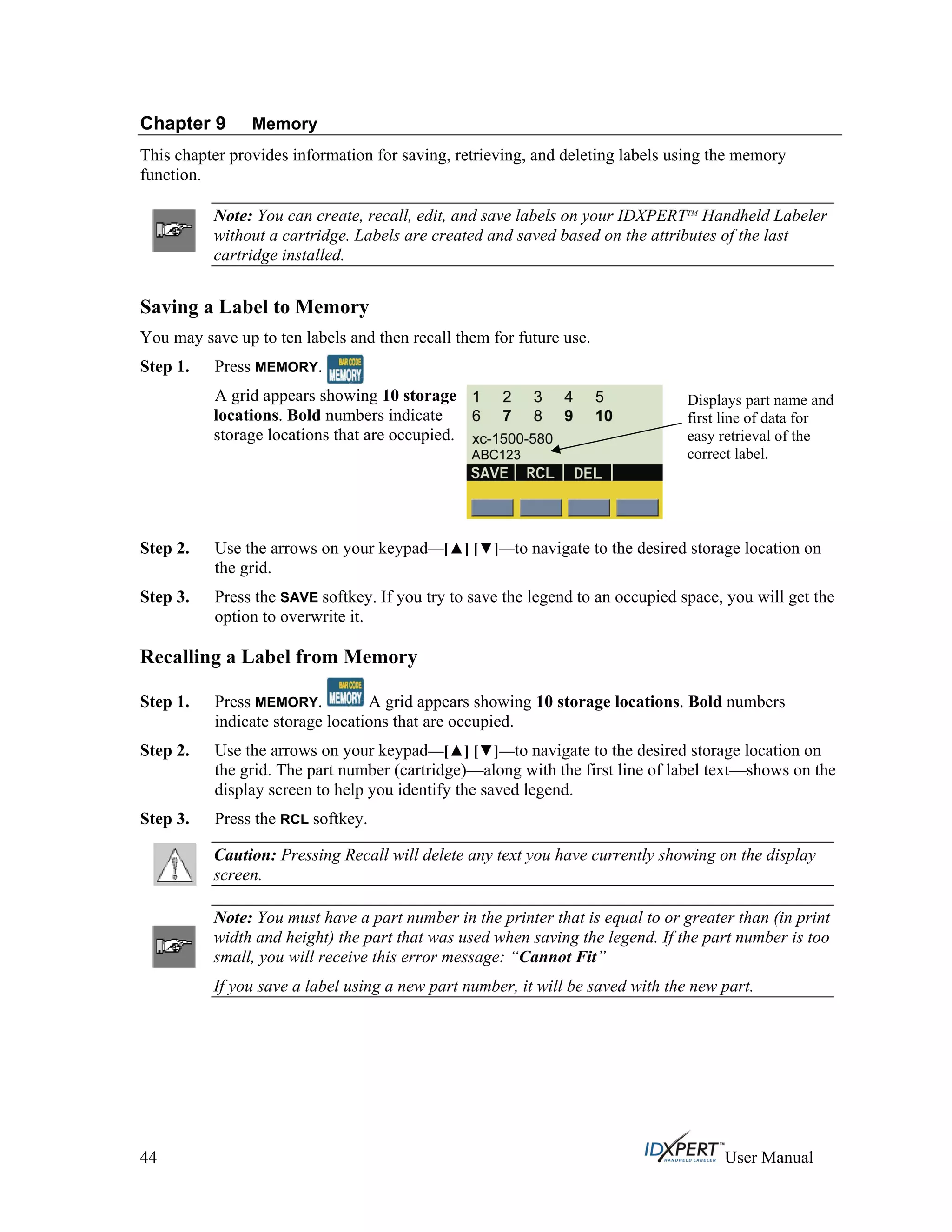 Chapter 9 Memory
This chapter provides information for saving, retrieving, and deleting labels using the memory
function.
Note: You can create, recall, edit, and save labels on your IDXPERTTM
Handheld Labeler
without a cartridge. Labels are created and saved based on the attributes of the last
cartridge installed.
Saving a Label to Memory
You may save up to ten labels and then recall them for future use.
Press MEMORY.Step 1.
A grid appears showing 10 storage
locations. Bold numbers indicate
storage locations that are occupied.
Displays part name and
first line of data for
easy retrieval of the
correct label.
Step 2.
Step 3.
Step 1.
Use the arrows on your keypad—[ ] [ ]—to navigate to the desired storage location on
the grid.
Press the SAVE softkey. If you try to save the legend to an occupied space, you will get the
option to overwrite it.
Recalling a Label from Memory
Press MEMORY. A grid appears showing 10 storage locations. Bold numbers
indicate storage locations that are occupied.
Step 2.
Step 3.
Use the arrows on your keypad—[ ] [ ]—to navigate to the desired storage location on
the grid. The part number (cartridge)—along with the first line of label text—shows on the
display screen to help you identify the saved legend.
Press the RCL softkey.
Caution: Pressing Recall will delete any text you have currently showing on the display
screen.
Note: You must have a part number in the printer that is equal to or greater than (in print
width and height) the part that was used when saving the legend. If the part number is too
small, you will receive this error message: “Cannot Fit”
If you save a label using a new part number, it will be saved with the new part.
44 User Manual
 