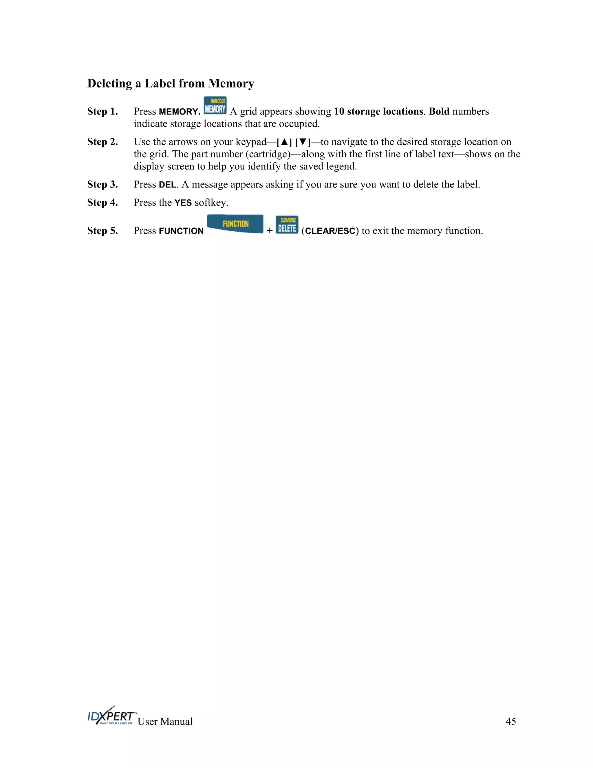 Deleting a Label from Memory
Press MEMORY. A grid appears showing 10 storage locations. Bold numbers
indicate storage locations that are occupied.
Step 1.
Step 2.
Step 3.
Step 4.
Step 5.
Use the arrows on your keypad—[ ] [ ]—to navigate to the desired storage location on
the grid. The part number (cartridge)—along with the first line of label text—shows on the
display screen to help you identify the saved legend.
Press DEL. A message appears asking if you are sure you want to delete the label.
Press the YES softkey.
Press FUNCTION + (CLEAR/ESC) to exit the memory function.
User Manual 45
 