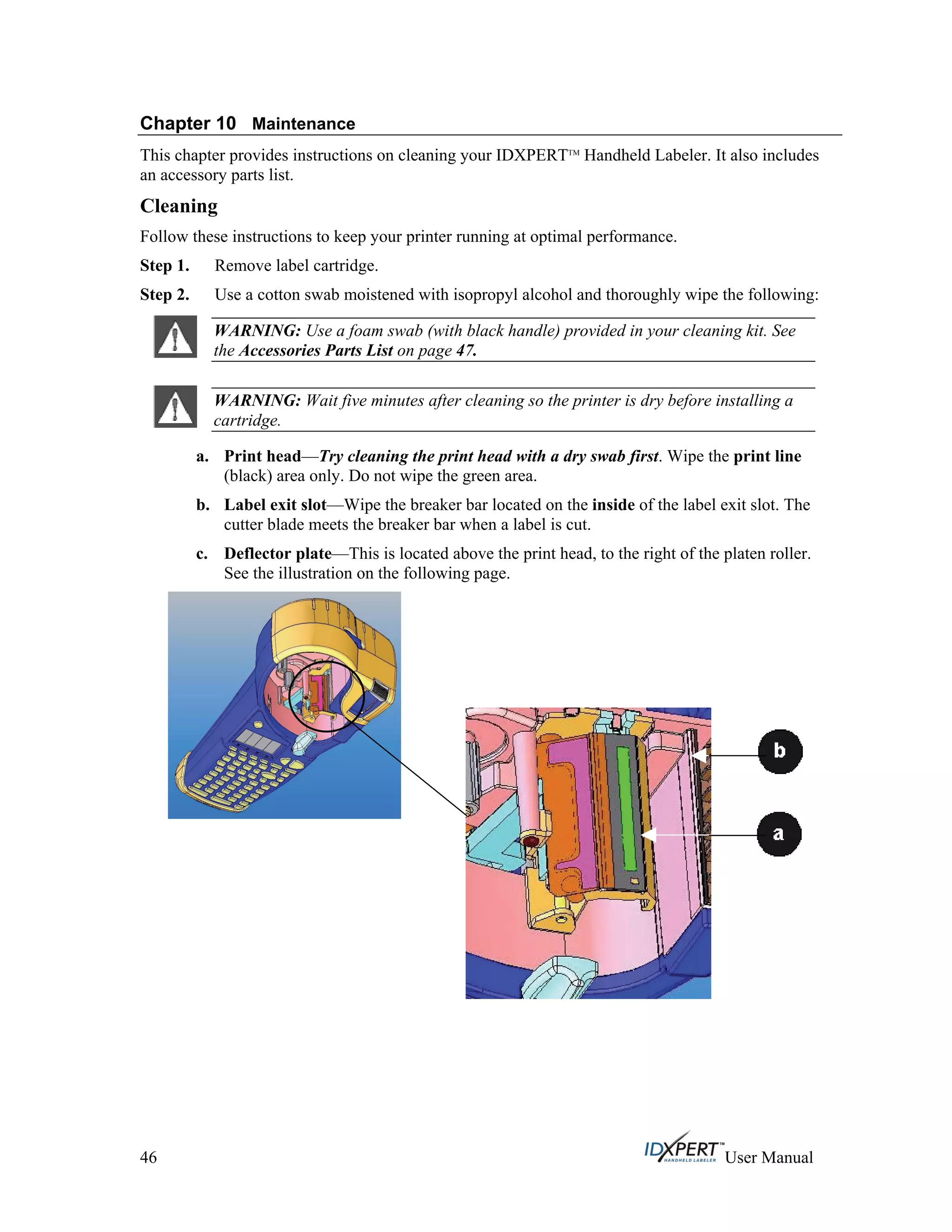 Chapter 10 Maintenance
This chapter provides instructions on cleaning your IDXPERTTM
Handheld Labeler. It also includes
an accessory parts list.
Cleaning
Follow these instructions to keep your printer running at optimal performance.
Step 1.
Step 2.
Remove label cartridge.
Use a cotton swab moistened with isopropyl alcohol and thoroughly wipe the following:
WARNING: Use a foam swab (with black handle) provided in your cleaning kit. See
the Accessories Parts List on page 47.
WARNING: Wait five minutes after cleaning so the printer is dry before installing a
cartridge.
a. Print head—Try cleaning the print head with a dry swab first. Wipe the print line
(black) area only. Do not wipe the green area.
b. Label exit slot—Wipe the breaker bar located on the inside of the label exit slot. The
cutter blade meets the breaker bar when a label is cut.
c. Deflector plate—This is located above the print head, to the right of the platen roller.
See the illustration on the following page.
46 User Manual
 