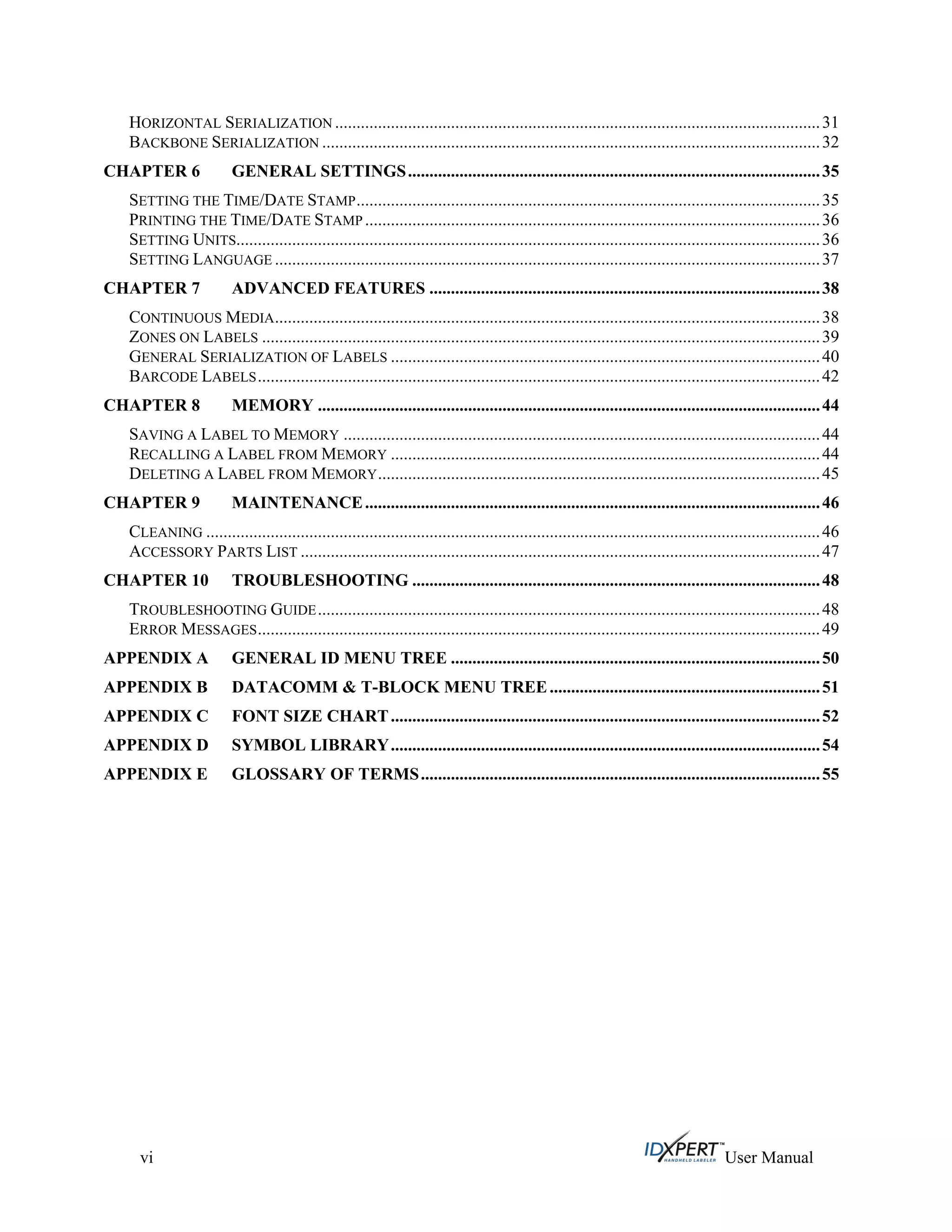 HORIZONTAL SERIALIZATION .................................................................................................................31
BACKBONE SERIALIZATION ....................................................................................................................32
CHAPTER 6 GENERAL SETTINGS................................................................................................35
SETTING THE TIME/DATE STAMP............................................................................................................35
PRINTING THE TIME/DATE STAMP ..........................................................................................................36
SETTING UNITS........................................................................................................................................36
SETTING LANGUAGE ...............................................................................................................................37
CHAPTER 7 ADVANCED FEATURES ...........................................................................................38
CONTINUOUS MEDIA...............................................................................................................................38
ZONES ON LABELS ..................................................................................................................................39
GENERAL SERIALIZATION OF LABELS ....................................................................................................40
BARCODE LABELS...................................................................................................................................42
CHAPTER 8 MEMORY .....................................................................................................................44
SAVING A LABEL TO MEMORY ...............................................................................................................44
RECALLING A LABEL FROM MEMORY ....................................................................................................44
DELETING A LABEL FROM MEMORY.......................................................................................................45
CHAPTER 9 MAINTENANCE..........................................................................................................46
CLEANING ...............................................................................................................................................46
ACCESSORY PARTS LIST .........................................................................................................................47
CHAPTER 10 TROUBLESHOOTING ...............................................................................................48
TROUBLESHOOTING GUIDE.....................................................................................................................48
ERROR MESSAGES...................................................................................................................................49
APPENDIX A GENERAL ID MENU TREE ......................................................................................50
APPENDIX B DATACOMM & T-BLOCK MENU TREE...............................................................51
APPENDIX C FONT SIZE CHART....................................................................................................52
APPENDIX D SYMBOL LIBRARY....................................................................................................54
APPENDIX E GLOSSARY OF TERMS.............................................................................................55
vi User Manual
 