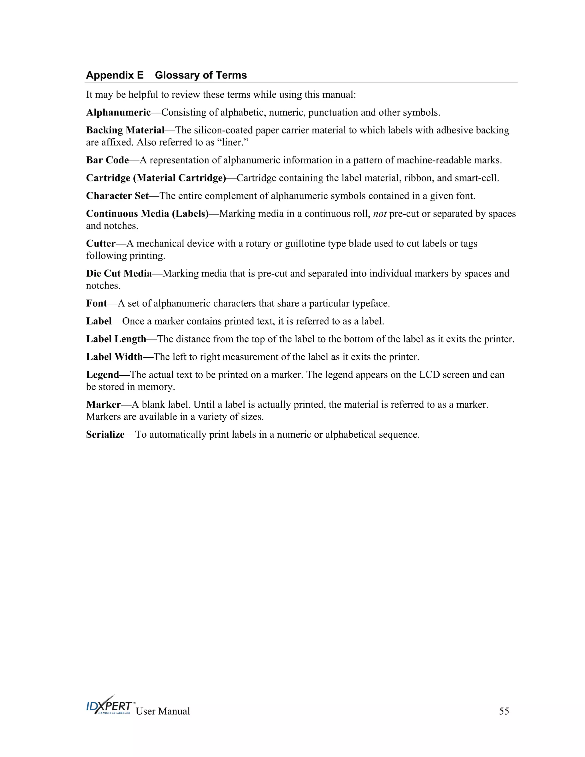 Appendix E Glossary of Terms
It may be helpful to review these terms while using this manual:
Alphanumeric—Consisting of alphabetic, numeric, punctuation and other symbols.
Backing Material—The silicon-coated paper carrier material to which labels with adhesive backing
are affixed. Also referred to as “liner.”
Bar Code—A representation of alphanumeric information in a pattern of machine-readable marks.
Cartridge (Material Cartridge)—Cartridge containing the label material, ribbon, and smart-cell.
Character Set—The entire complement of alphanumeric symbols contained in a given font.
Continuous Media (Labels)—Marking media in a continuous roll, not pre-cut or separated by spaces
and notches.
Cutter—A mechanical device with a rotary or guillotine type blade used to cut labels or tags
following printing.
Die Cut Media—Marking media that is pre-cut and separated into individual markers by spaces and
notches.
Font—A set of alphanumeric characters that share a particular typeface.
Label—Once a marker contains printed text, it is referred to as a label.
Label Length—The distance from the top of the label to the bottom of the label as it exits the printer.
Label Width—The left to right measurement of the label as it exits the printer.
Legend—The actual text to be printed on a marker. The legend appears on the LCD screen and can
be stored in memory.
Marker—A blank label. Until a label is actually printed, the material is referred to as a marker.
Markers are available in a variety of sizes.
Serialize—To automatically print labels in a numeric or alphabetical sequence.
User Manual 55
 