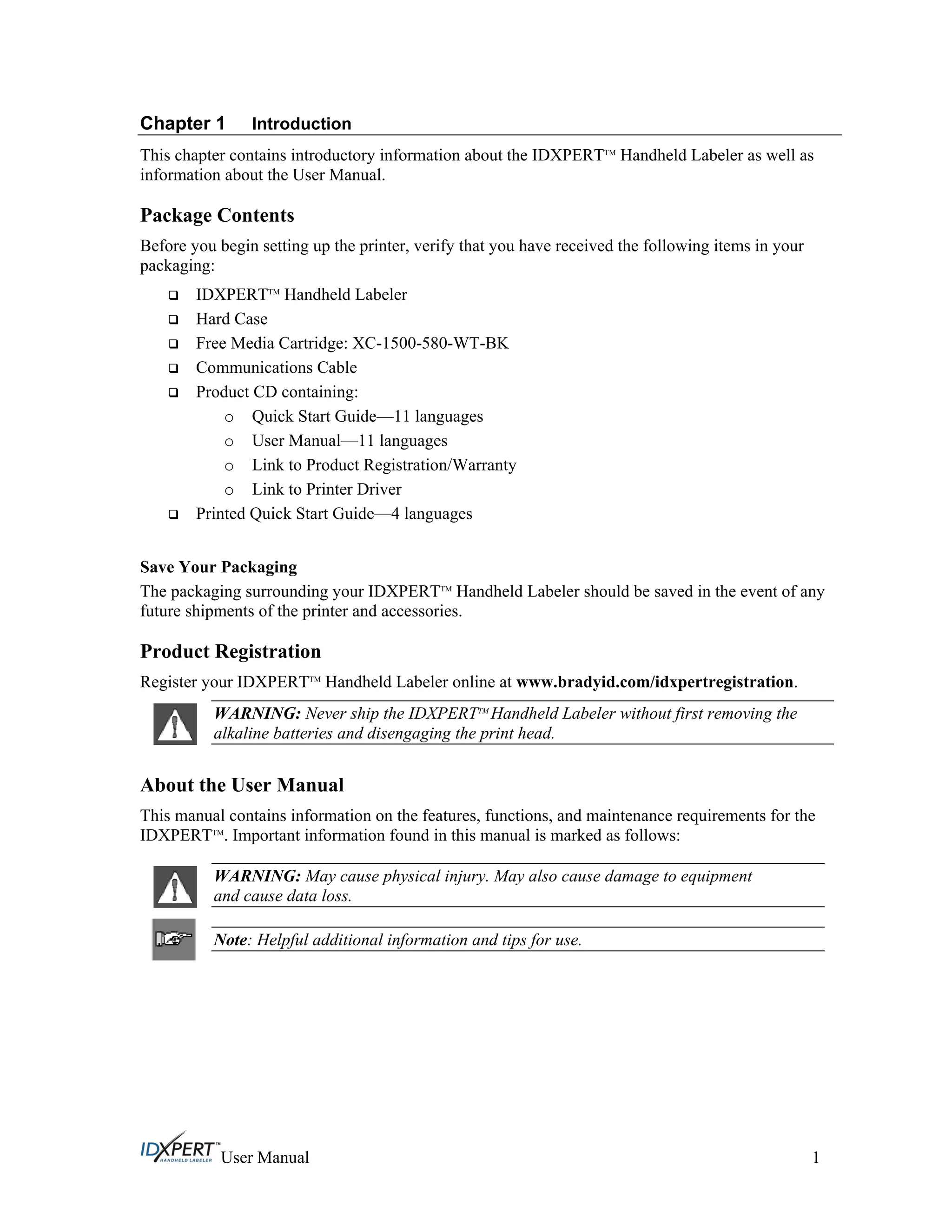 Chapter 1 Introduction
This chapter contains introductory information about the IDXPERTTM
Handheld Labeler as well as
information about the User Manual.
Package Contents
Before you begin setting up the printer, verify that you have received the following items in your
packaging:
IDXPERTTM
Handheld Labeler
Hard Case
Free Media Cartridge: XC-1500-580-WT-BK
Communications Cable
Product CD containing:
o Quick Start Guide—11 languages
o User Manual—11 languages
o Link to Product Registration/Warranty
o Link to Printer Driver
Printed Quick Start Guide—4 languages
Save Your Packaging
The packaging surrounding your IDXPERTTM
Handheld Labeler should be saved in the event of any
future shipments of the printer and accessories.
Product Registration
Register your IDXPERTTM
Handheld Labeler online at www.bradyid.com/idxpertregistration.
WARNING: Never ship the IDXPERTTM
Handheld Labeler without first removing the
alkaline batteries and disengaging the print head.
About the User Manual
This manual contains information on the features, functions, and maintenance requirements for the
IDXPERTTM
. Important information found in this manual is marked as follows:
WARNING: May cause physical injury. May also cause damage to equipment
and cause data loss.
Note: Helpful additional information and tips for use.
User Manual 1
 