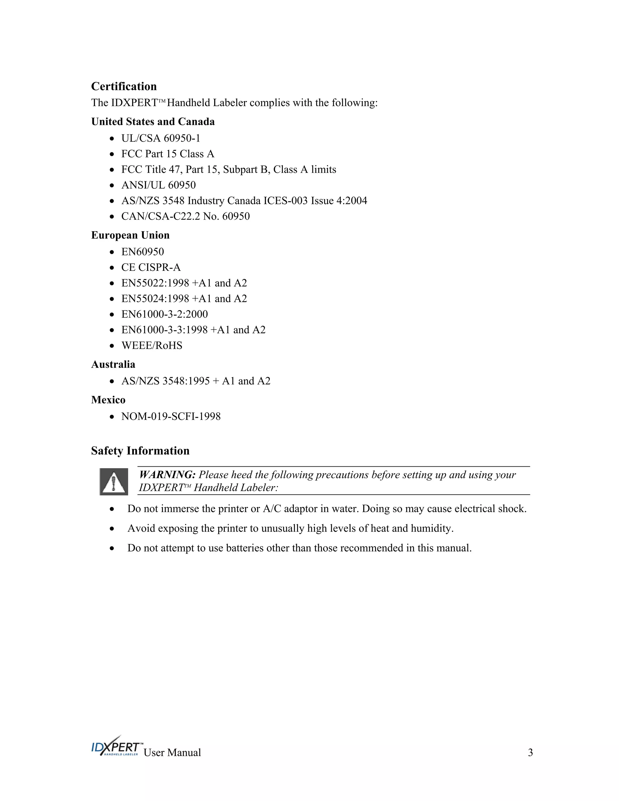Certification
The IDXPERTTM
Handheld Labeler complies with the following:
United States and Canada
UL/CSA 60950-1
FCC Part 15 Class A
FCC Title 47, Part 15, Subpart B, Class A limits
ANSI/UL 60950
AS/NZS 3548 Industry Canada ICES-003 Issue 4:2004
CAN/CSA-C22.2 No. 60950
European Union
EN60950
CE CISPR-A
EN55022:1998 +A1 and A2
EN55024:1998 +A1 and A2
EN61000-3-2:2000
EN61000-3-3:1998 +A1 and A2
WEEE/RoHS
Australia
AS/NZS 3548:1995 + A1 and A2
Mexico
NOM-019-SCFI-1998
Safety Information
WARNING: Please heed the following precautions before setting up and using your
IDXPERTTM
Handheld Labeler:
Do not immerse the printer or A/C adaptor in water. Doing so may cause electrical shock.
Avoid exposing the printer to unusually high levels of heat and humidity.
Do not attempt to use batteries other than those recommended in this manual.
User Manual 3
 
