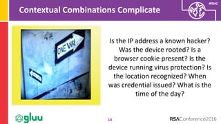 #RSAC
Contextual Combinations Complicate
10
Is the IP address a known hacker?
Was the device rooted? Is a
browser cookie present? Is the
device running virus protection? Is
the location recognized? When
was credential issued? What is the
time of the day?
 