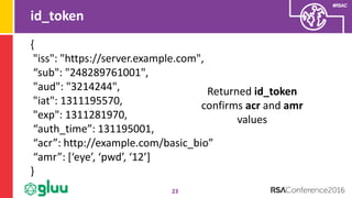 #RSAC
id_token
23
Returned id_token
confirms acr and amr
values
{
"iss": "https://server.example.com",
“sub": "248289761001",
"aud": "3214244",
"iat": 1311195570,
"exp": 1311281970,
“auth_time”: 131195001,
“acr”: http://example.com/basic_bio”
“amr”: [‘eye’, ‘pwd’, ‘12’]
}
 