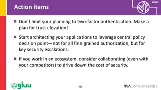 #RSAC
Action items
43
Don’t limit your planning to two-factor authentication. Make a
plan for trust elevation!
Start architecting your applications to leverage central policy
decision point—not for all fine grained authorization, but for
key security escalations.
If you work in an ecosystem, consider collaborating (even with
your competitors) to drive down the cost of security.
 