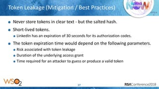 Presenter’s Company
Logo – replace or
delete on master slide
# R S A
C
Token Leakage (Mitigation / Best Practices)
17
Never store tokens in clear text - but the salted hash.
Short-lived tokens.
LinkedIn has an expiration of 30 seconds for its authorization codes.
The token expiration time would depend on the following parameters.
Risk associated with token leakage
Duration of the underlying access grant
Time required for an attacker to guess or produce a valid token
 