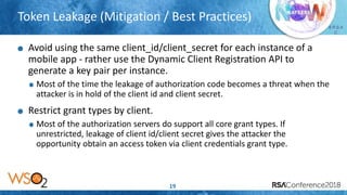 Presenter’s Company
Logo – replace or
delete on master slide
# R S A
C
Token Leakage (Mitigation / Best Practices)
19
Avoid using the same client_id/client_secret for each instance of a
mobile app - rather use the Dynamic Client Registration API to
generate a key pair per instance.
Most of the time the leakage of authorization code becomes a threat when the
attacker is in hold of the client id and client secret.
Restrict grant types by client.
Most of the authorization servers do support all core grant types. If
unrestricted, leakage of client id/client secret gives the attacker the
opportunity obtain an access token via client credentials grant type.
 