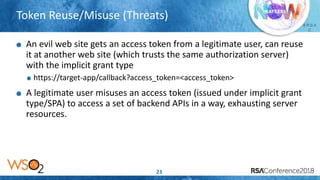 Presenter’s Company
Logo – replace or
delete on master slide
# R S A
C
Token Reuse/Misuse (Threats)
23
An evil web site gets an access token from a legitimate user, can reuse
it at another web site (which trusts the same authorization server)
with the implicit grant type
https://target-app/callback?access_token=<access_token>
A legitimate user misuses an access token (issued under implicit grant
type/SPA) to access a set of backend APIs in a way, exhausting server
resources.
 