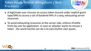 Presenter’s Company
Logo – replace or
delete on master slide
# R S A
C
Token Reuse/Misuse (Mitigations / Best
Practices)
26
A legitimate user misuses an access token (issued under implicit grant
type/SPA) to access a set of backend APIs in a way, exhausting server
resources.
To avoid exhausting resources at the server side, enforce throttle
limits by user by application. In case an attacker wants to misuse a
token - the worst he/she can do is to eats his/her own quota.
 