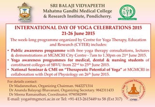 SRI BALAJI VIDYAPEETH
Mahatma Gandhi Medical College
& Research Institute, Pondicherry.
INTERNATIONAL DAY OF YOGA CELEBRATIONS 2015
21-26 June 2015
The week-long programme organized by Centre for Yoga Therapy, Education
and Research (CYTER) includes:
• Public awareness programme with free yoga therapy consultations, lectures
& demonstrations at MGMCRI City Centre - 7am to 1.30pm on 21st June 2015.
• Yoga awareness programmes for medical, dental & nursing students of
constituent colleges of SBVU from 22nd to 25th June 2015.
• National Seminar & CME on “Therapeutic Potential of Yoga” at MGMCRI in
collaboration with Dept of Physiology on 26th June 2015.
For details contact:
Dr Madanmohan, Organizing Chairman. 9442271314
Dr Ananda Balayogi Bhavanani, Organizing Secretary. 9842311433
Dr Meena Ramanathan, Coordinator. 9790582999
E-mail: yoga@mgmcri.ac.in or Tel: +91-413-2615449 to 58 (Ext 317)
 