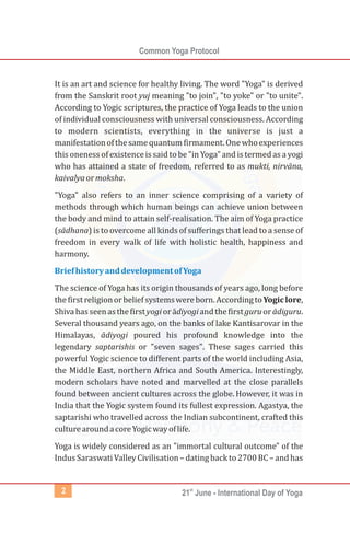 Common Yoga Protocol
st
21 June - International Day of Yoga2
It is an art and science for healthy living. The word "Yoga" is derived
from the Sanskrit root yuj meaning "to join", "to yoke" or "to unite".
According to Yogic scriptures, the practice of Yoga leads to the union
of individual consciousness with universal consciousness. According
to modern scientists, everything in the universe is just a
manifestationofthesamequantumfirmament.Onewhoexperiences
this oneness of existenceis said tobe "in Yoga" and is termedas a yogi
who has attained a state of freedom, referred to as mukti, nirvāna,
kaivalyaormoksha.
"Yoga" also refers to an inner science comprising of a variety of
methods through which human beings can achieve union between
the body and mind to attain self-realisation. The aim of Yoga practice
(sādhana) is to overcome all kinds of sufferings that lead to a sense of
freedom in every walk of life with holistic health, happiness and
harmony.
The science of Yoga has its origin thousands of years ago, long before
thefirstreligionorbeliefsystemswereborn.AccordingtoYogiclore,
Shivahasseenasthefirstyogiorādiyogiandthefirstguruorādiguru.
Several thousand years ago, on the banks of lake Kantisarovar in the
Himalayas, ādiyogi poured his profound knowledge into the
legendary saptarishis or "seven sages". These sages carried this
powerful Yogic science to different parts of the world including Asia,
the Middle East, northern Africa and South America. Interestingly,
modern scholars have noted and marvelled at the close parallels
found between ancient cultures across the globe. However, it was in
India that the Yogic system found its fullest expression. Agastya, the
saptarishi who travelled across the Indian subcontinent, crafted this
culturearoundacoreYogicwayoflife.
Yoga is widely considered as an "immortal cultural outcome" of the
Indus Saraswati Valley Civilisation– dating back to2700BC – and has
BriefhistoryanddevelopmentofYoga
 