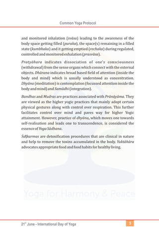 st
21 June - International Day of Yoga
Common Yoga Protocol
5
and monitored inhalation (svāsa) leading to the awareness of the
body space getting filled (puraka), the space(s) remaining in a filled
state (kumbhaka) and it getting emptied (rechaka) during regulated,
controlledandmonitoredexhalation(prasvāsa).
Pratyāhara indicates dissociation of one's consciousness
(withdrawal) from the sense organs which connect with the external
objects. Dhārana indicates broad based field of attention (inside the
body and mind) which is usually understood as concentration.
Dhyāna (meditation) is contemplation (focussed attention inside the
bodyandmind)andSamādhi(integration).
Bandhas and Mudras are practices associated with Prānāyāma. They
are viewed as the higher yogic practices that mainly adopt certain
physical gestures along with control over respiration. This further
facilitates control over mind and paves way for higher Yogic
attainment. However, practice of dhyāna, which moves one towards
self-realisation and leads one to transcendence, is considered the
essenceofYogaSādhana.
Śaṭkarmas are detoxification procedures that are clinical in nature
and help to remove the toxins accumulated in the body. Yuktāhāra
advocatesappropriatefoodandfoodhabitsforhealthyliving.
 