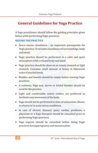 Common Yoga Protocol
st
21 June - International Day of Yoga6
A Yoga practitioner should follow the guiding principles given
belowwhileperformingYogicpractices:
·Śauca means cleanliness - an important prerequisite for
Yogic practice. It includes cleanliness of surroundings, body
andmind.
·Yogic practice should be performed in a calm and quiet
atmospherewitharelaxedbodyandmind.
·Yogic practice should be done on an empty stomach or light
stomach. Consume small amount of honey in lukewarm
waterifyoufeelweak.
·Bladder and bowels should be empty before starting Yogic
practices.
·A mattress, Yoga mat, durrie or folded blanket should be
usedforthepractice.
·Light and comfortable cotton clothes are preferred to
facilitateeasymovementofthebody.
·Yogashould not be performed in stateof exhaustion, illness,
inahurryorinacutestressconditions.
·In case of chronic disease/ pain/ cardiac problems, a
physician or a Yoga therapist should be consulted prior to
performingYogicpractices.
·Yoga experts should be consulted before doing Yogic
practicesduringpregnancyandmenstruation.
BEFORETHEPRACTICE
General Guidelines for Yoga Practice
 