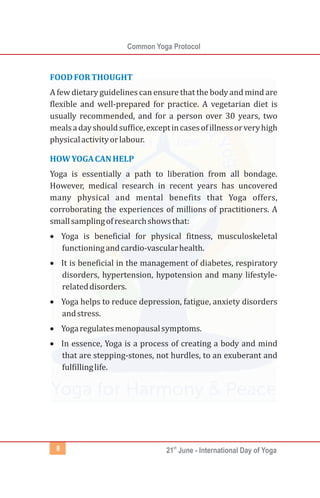 Common Yoga Protocol
st
21 June - International Day of Yoga8
FOODFORTHOUGHT
HOWYOGACANHELP
A few dietary guidelines can ensure that the body and mind are
flexible and well-prepared for practice. A vegetarian diet is
usually recommended, and for a person over 30 years, two
mealsadayshouldsuffice,exceptincasesofillnessorveryhigh
physicalactivityorlabour.
Yoga is essentially a path to liberation from all bondage.
However, medical research in recent years has uncovered
many physical and mental benefits that Yoga offers,
corroborating the experiences of millions of practitioners. A
smallsamplingofresearchshowsthat:
·Yoga is beneficial for physical fitness, musculoskeletal
functioningandcardio-vascularhealth.
·It is beneficial in the management of diabetes, respiratory
disorders, hypertension, hypotension and many lifestyle-
relateddisorders.
·Yoga helps to reduce depression, fatigue, anxiety disorders
andstress.
·Yogaregulatesmenopausalsymptoms.
·In essence, Yoga is a process of creating a body and mind
that are stepping-stones, not hurdles, to an exuberant and
fulfillinglife.
 