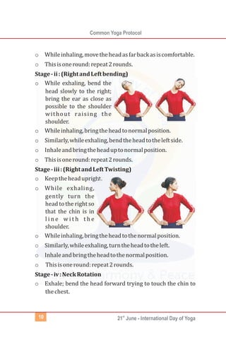 Common Yoga Protocol
st
21 June - International Day of Yoga10
o Whileinhaling,movetheheadasfarbackasiscomfortable.
o Thisisoneround:repeat2rounds.
Stage-ii:(RightandLeftbending)
o While exhaling, bend the
head slowly to the right;
bring the ear as close as
possible to the shoulder
without raising the
shoulder.
o Whileinhaling,bringtheheadtonormalposition.
o Similarly,whileexhaling,bendtheheadtotheleftside.
o Inhaleandbringtheheaduptonormalposition.
o Thisisoneround:repeat2rounds.
Stage-iii:(RightandLeftTwisting)
o Keeptheheadupright.
o While exhaling,
gently turn the
head tothe right so
that the chin is in
l i n e w i t h t h e
shoulder.
o Whileinhaling,bringtheheadtothenormalposition.
o Similarly,whileexhaling,turntheheadtotheleft.
o Inhaleandbringtheheadtothenormalposition.
o Thisisoneround:repeat2rounds.
Stage-iv:NeckRotation
o Exhale; bend the head forward trying to touch the chin to
thechest.
 