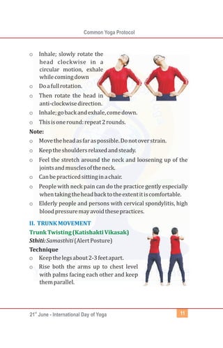 st
21 June - International Day of Yoga
Common Yoga Protocol
11
o Inhale; slowly rotate the
head clockwise in a
circular motion, exhale
whilecomingdown
o Doafullrotation.
o Then rotate the head in
anti-clockwisedirection.
o Inhale;gobackandexhale,comedown.
o Thisisoneround:repeat2rounds.
Note:
o Movetheheadasfaraspossible.Donotoverstrain.
o Keeptheshouldersrelaxedandsteady.
o Feel the stretch around the neck and loosening up of the
jointsandmusclesoftheneck.
o Canbepracticedsittinginachair.
o People with neck pain can do the practice gently especially
whentakingtheheadbacktotheextentitiscomfortable.
o Elderly people and persons with cervical spondylitis, high
bloodpressuremayavoidthesepractices.
Sthiti:Samasthiti(AlertPosture)
Technique
o Keepthelegsabout2-3feetapart.
o Rise both the arms up to chest level
with palms facing each other and keep
themparallel.
II. TRUNKMOVEMENT
TrunkTwisting(KatishaktiVikasak)
 