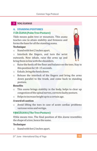 st
21 June - International Day of Yoga
Common Yoga Protocol
13
3 YOGĀSANAS
Tāda means palm tree or mountain. This asana
teaches one to attain stability and firmness and
formsthebaseforallthestandingasana.
Technique
o Standwithfeet2inchesapart.
o Interlock the fingers, and turn the wrist
outwards. Now inhale, raise the arms up and
bringtheminlinewiththeshoulders.
o Raise the heels off the floor and balance on the toes. Stay in
thispositionfor10-15seconds.
o Exhale,bringtheheelsdown.
o Release the interlock of the fingers and bring the arms
down parallel to the trunk, and come back to standing
posture.
Benefits
o This asana brings stability in the body, helps to clear up
congestionofthespinalnerves,correctsfaultyposture.
o Helpstoincreaseheightuptoacertainage.
Awordofcaution
o Avoid lifting the toes in case of acute cardiac problems
varicoseveinsandvertigo.
Vrḳ śa means tree. The final position of this āsana resembles
theshapeofatree,hencethename.
Technique
o Standwithfeet2inchesapart.
A. STANDINGPOSTURES
TĀDĀSANA(PalmTreePosture)
VRḲ ŚĀSANA(TheTreePosture)
 