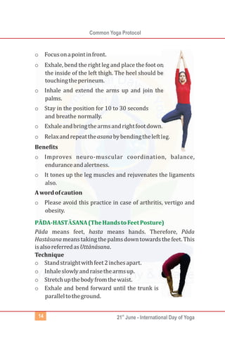 Common Yoga Protocol
st
21 June - International Day of Yoga14
o Focusonapointinfront.
o Exhale, bend the right leg and place the foot on
the inside of the left thigh. The heel should be
touchingtheperineum.
o Inhale and extend the arms up and join the
palms.
o Stay in the position for 10 to 30 seconds
and breathe normally.
o Exhaleandbringthearmsandrightfootdown.
o Relaxandrepeattheasanabybendingtheleftleg.
Benefits
o Improves neuro-muscular coordination, balance,
enduranceandalertness.
o It tones up the leg muscles and rejuvenates the ligaments
also.
Awordofcaution
o Please avoid this practice in case of arthritis, vertigo and
obesity.
Pāda means feet, hasta means hands. Therefore, Pāda
Hastāsanameanstaking thepalmsdowntowardsthefeet.This
isalsoreferredasUttānāsana.
Technique
o Standstraightwithfeet2inchesapart.
o Inhaleslowlyandraisethearmsup.
o Stretchupthebodyfromthewaist.
o Exhale and bend forward until the trunk is
paralleltotheground.
PĀDA-HASTĀSANA(TheHandstoFeetPosture)
 