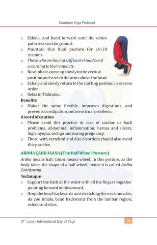 st
21 June - International Day of Yoga
Common Yoga Protocol
15
o Exhale, and bend forward until the entire
palmrestsontheground.
o Maintain this final posture for 10-30
seconds.
o Thosewhoarehavingstiffbackshouldbend
accordingtotheircapacity.
o Nowinhale,comeupslowlytothevertical
positionandstretchthearmsabovethehead.
o Exhale and slowly return to the starting position in reverse
order.
o RelaxinTādāsana.
Benefits
o Makes the spine flexible, improves digestions, and
preventsconstipationandmenstrualproblems.
Awordofcaution
o Please avoid this practice in case of cardiac or back
problems, abdominal inflammation, hernia and ulcers,
highmyopia,vertigoandduringpregnancy.
o Those with vertebral and disc disorders should also avoid
thispractice.
Ardha means half. Cạ kra means wheel. In this posture, as the
body takes the shape of a half wheel, hence it is called Ardha
Cạ krāsasna.
Technique
o Support the back at the waist with all the fingers together
pointingforwardordownward.
o Drop the head backwards and stretching the neck muscles.
As you inhale, bend backwards from the lumbar region;
exhaleandrelax.
ARDHACẠ KRĀSANA(TheHalfWheelPosture)
 