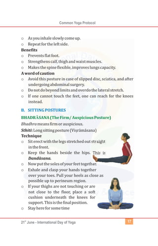 st
21 June - International Day of Yoga
Common Yoga Protocol
17
o Asyouinhaleslowlycomeup.
o Repeatfortheleftside.
Benefits
o Preventsflatfoot.
o Strengthenscalf,thighandwaistmuscles.
o Makesthespineflexible,improveslungscapacity.
Awordofcaution
o Avoid this posture in case of slipped disc, sciatica, and after
undergoingabdominalsurgery.
o Donotdobeyondlimitsandoverdothelateralstretch.
o If one cannot touch the feet, one can reach for the knees
instead.
Bhadhrameansfirmorauspicious.
Sthiti:Longsittingposture(
Technique
o Siterectwiththelegsstretchedoutstraight
inthefront.
o Keep the hands beside the hips. This is
Dandāsana.
o Nowputthesolesofyourfeettogether.
o Exhale and clasp your hands together
over your toes. Pull your heels as close as
possible up to perineum region.
o If your thighs are not touching or are
not close to the floor, place a soft
cushion underneath the knees for
support.Thisisthefinalposition.
o Stayhereforsometime
B. SITTINGPOSTURES
BHADRĀSANA(TheFirm/AuspiciousPosture)
Viṣrāmāsana)
 