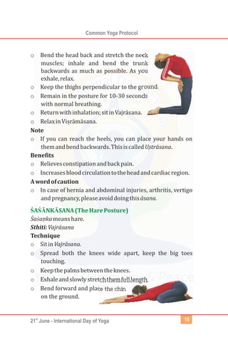 st
21 June - International Day of Yoga
Common Yoga Protocol
19
o Bend the head back and stretch the neck
muscles; inhale and bend the trunk
backwards as much as possible. As you
exhale,relax.
o Keep the thighs perpendicular to the ground.
o Remain in the posture for 10-30 seconds
with normal breathing.
o Returnwithinhalation;sitinVajrāsana.
o Relaxin
Note
o If you can reach the heels, you can place your hands on
themandbendbackwards.ThisiscalledUṣtrāsana.
Benefits
o Relievesconstipationandbackpain.
o Increasesbloodcirculationtotheheadandcardiacregion.
Awordofcaution
o In case of hernia and abdominal injuries, arthritis, vertigo
andpregnancy,pleaseavoiddoingthisāsana.
Śaśanḳ ameanshare.
Sthiti:Vajrāsana
Technique
o SitinVajrāsana.
o Spread both the knees wide apart, keep the big toes
touching.
o Keepthepalmsbetweentheknees.
o Exhaleandslowlystretchthemfulllength.
o Bend forward and place the chin
on the ground.
Visṛ āmāsana.
ŚAŚĀNKĀSANA(TheHarePosture)
 