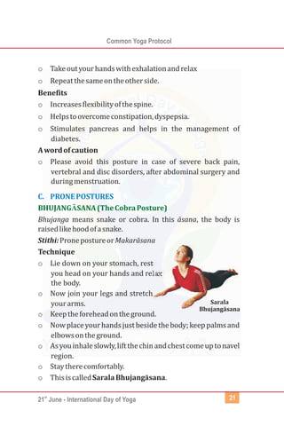 st
21 June - International Day of Yoga
Common Yoga Protocol
21
o Takeoutyourhandswithexhalationandrelax
o Repeatthesameontheotherside.
Benefits
o Increasesflexibilityofthespine.
o Helpstoovercomeconstipation,dyspepsia.
o Stimulates pancreas and helps in the management of
diabetes.
Awordofcaution
o Please avoid this posture in case of severe back pain,
vertebral and disc disorders, after abdominal surgery and
duringmenstruation.
Bhujanga means snake or cobra. In this āsana, the body is
raisedlikehoodofasnake.
Stithi:PronepostureorMakarāsana
Technique
o Lie down on your stomach, rest
you head on your hands and relax
the body.
o Now join your legs and stretch
yourarms.
o Keeptheforeheadontheground.
o Nowplaceyourhandsjustbesidethebody;keeppalmsand
elbowsontheground.
o Asyouinhaleslowly,liftthechinandchestcomeuptonavel
region.
o Staytherecomfortably.
o ThisiscalledSaralaBhujangāsana.
C. PRONEPOSTURES
BHUJANG SANA(TheCobraPosture)Ā
Sarala
Bhujangāsana
 