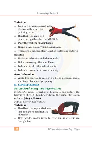 Common Yoga Protocol
st
21 June - International Day of Yoga24
Technique
o Lie down on your stomach with
the feet wide apart, feet
pointing outward.
o Bend both the arms and
place the right hand on the left hand.
o Placetheforeheadonyourhands.
o Keeptheeyesclosed.ThisisMakarāsana.
o Thisasanaispracticedforrelaxationinallpronepostures.
Benefits
o Promotesrelaxationofthelowerback.
o Helpsinrecoveryofbackproblems.
o Indicatedforallorthopedicailments.
o Indicatedtocounterstressandanxiety.
Awordofcaution
o Avoid this practice in case of low blood pressure, severe
cardiacproblemsandpregnancy.
Setubandha means formation of bridge. In this posture, the
body is positioned like a bridge, hence the name. This is also
calledasCạ tusp̣ ādāsana.
Sthiti:Supinelying;Śavāsana.
Technique
o Bend both the legs at the knees
and bring the heels near the
buttocks.
o Hold both the ankles firmly; keep the knees and feet in one
straightline.
D. SUPINEPOSTURES
ŚETUBANDHĀSANA(TheBridgePosture)
 