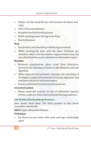 Common Yoga Protocol
st
21 June - International Day of Yoga26
o
o
o
o
Exhale; rise the head till your chin touches the knees and
relax.
o ThisisPavanamuktāsana.
Bringtheheadbacktotheground.
Whileexhaling,lowerthelegstothefloor.
RestinŚavāsana
Note
o Synchroniseyourbreathingwiththelegmovement.
o While touching the knee with the nose/ forehead, you
should be able to feel the lumbar region stretch; keep the
eyesclosedandfocusyourattentiononthelumbarregion.
Benefits
o Removes constipation; gives relief from flatulence,
decreases the bloating sensation in the abdomen and aids
digestion.
o Offers deep internal pressure, massage and stretching of
the highly complicated network of muscles, ligaments and
tendonsinthepelvisandwaistregion.
o Ittonesupthebackmusclesandspinalnerves.
Awordofcaution
o Please avoid this practice in case of abdominal injuries,
hernia,sciaticaorseverebackpainandduringpregnancy.
Sava means dead body. The final position in this āsana
resemblesadeadbody.
Sthiti:SupineRelaxationPosture
Technique
o Lie down on your back with arms and legs comfortably
apart.
ŚAVĀSANA(TheDeadBodyPosture)
 